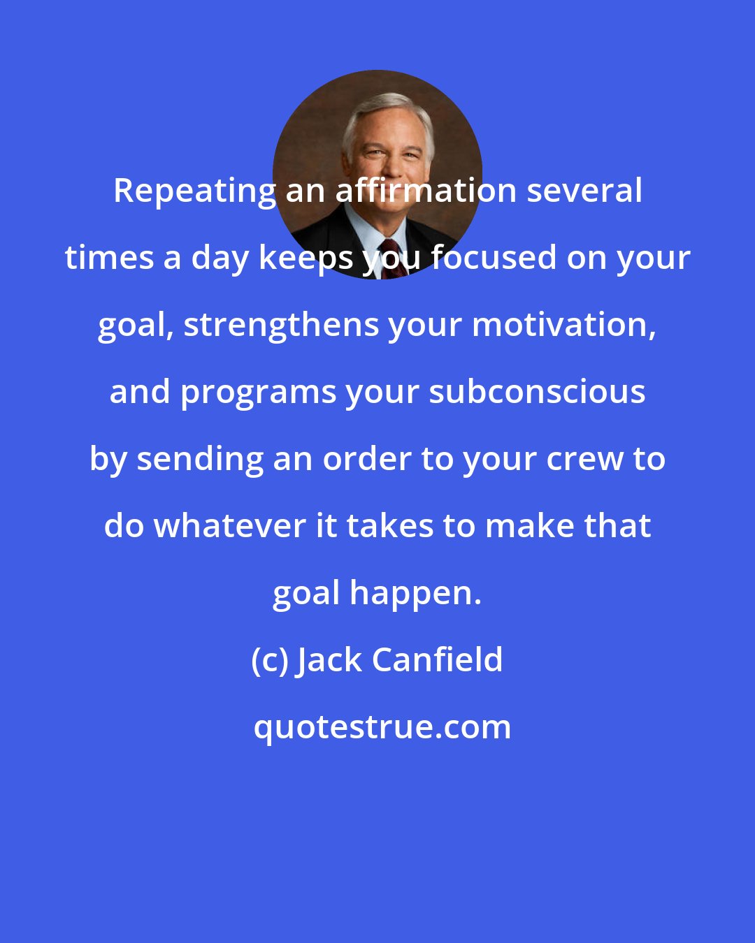 Jack Canfield: Repeating an affirmation several times a day keeps you focused on your goal, strengthens your motivation, and programs your subconscious by sending an order to your crew to do whatever it takes to make that goal happen.