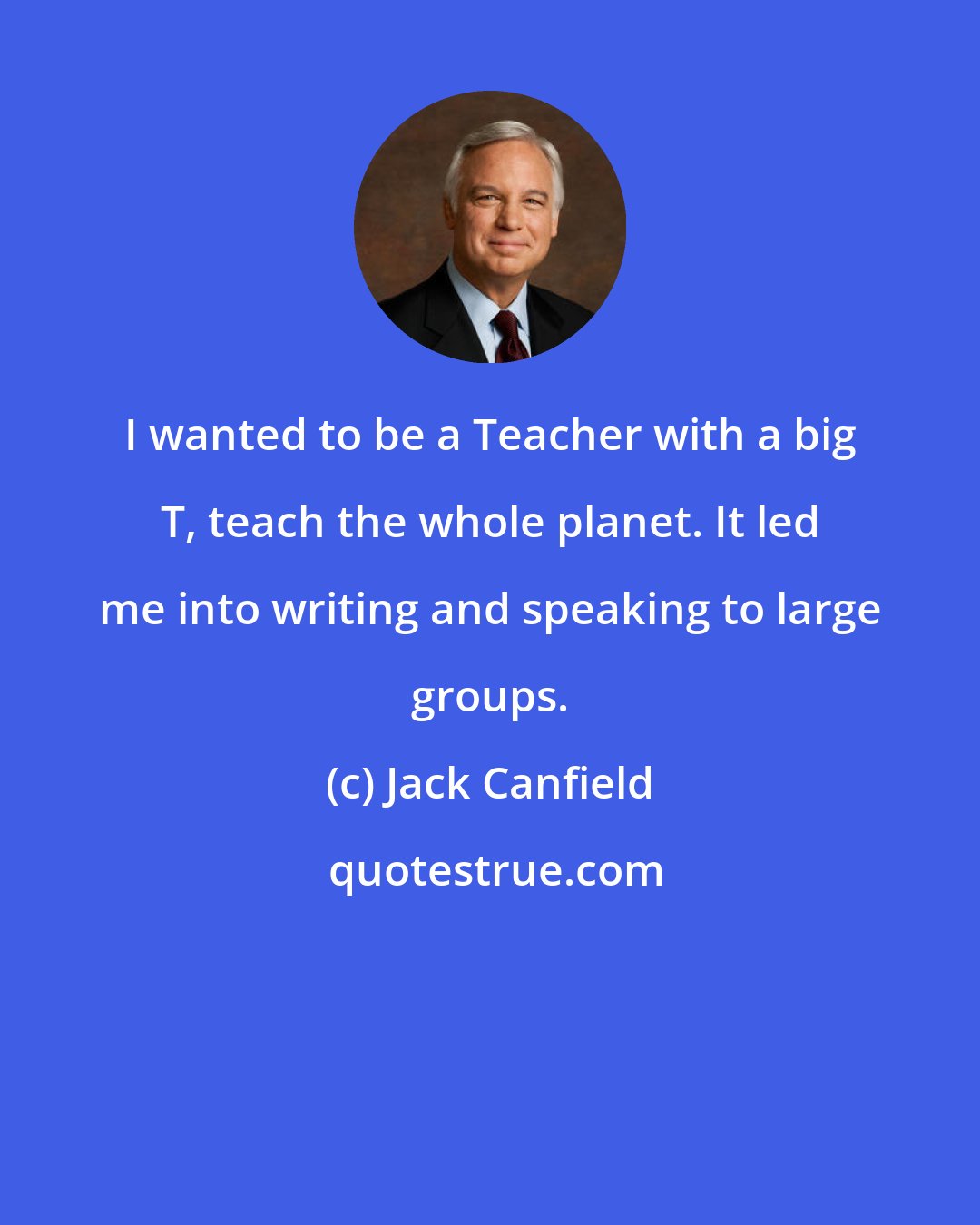 Jack Canfield: I wanted to be a Teacher with a big T, teach the whole planet. It led me into writing and speaking to large groups.