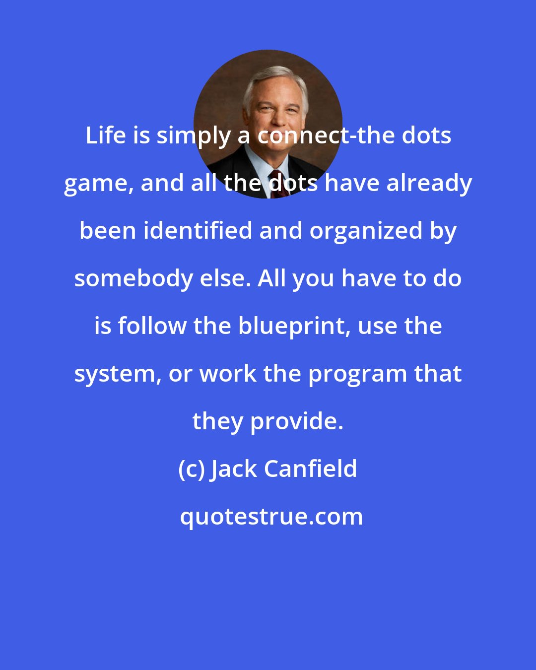 Jack Canfield: Life is simply a connect-the dots game, and all the dots have already been identified and organized by somebody else. All you have to do is follow the blueprint, use the system, or work the program that they provide.