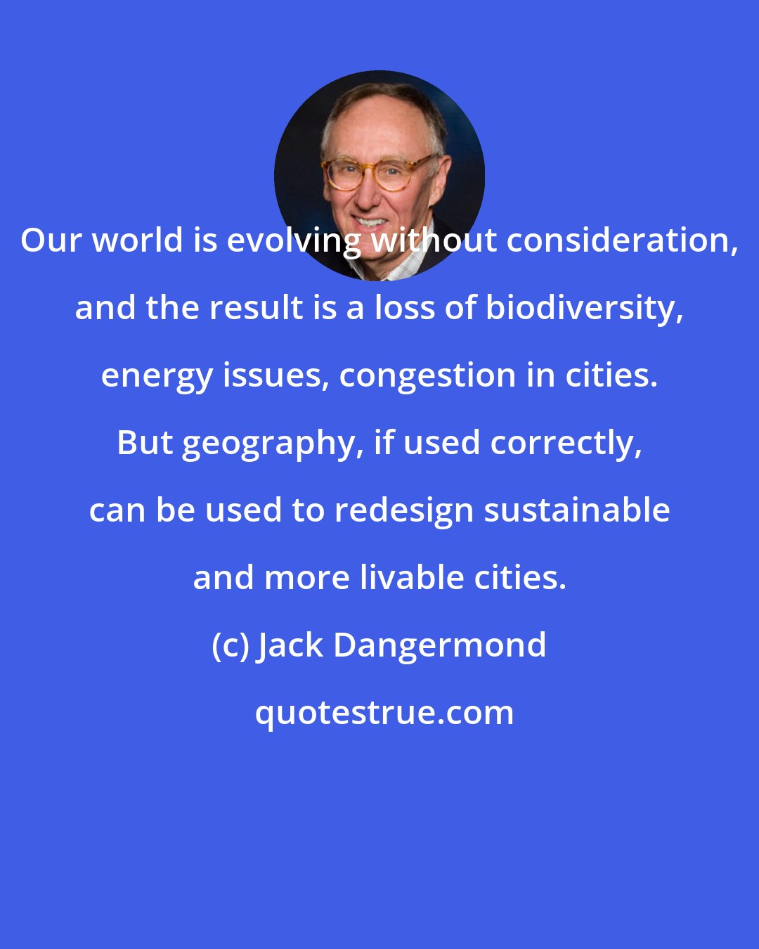 Jack Dangermond: Our world is evolving without consideration, and the result is a loss of biodiversity, energy issues, congestion in cities. But geography, if used correctly, can be used to redesign sustainable and more livable cities.