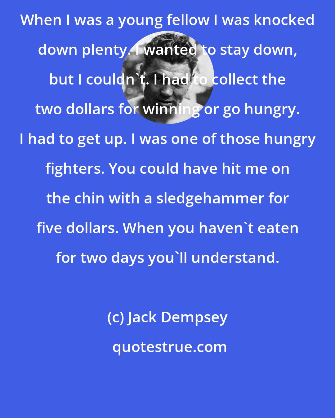 Jack Dempsey: When I was a young fellow I was knocked down plenty. I wanted to stay down, but I couldn't. I had to collect the two dollars for winning or go hungry. I had to get up. I was one of those hungry fighters. You could have hit me on the chin with a sledgehammer for five dollars. When you haven't eaten for two days you'll understand.