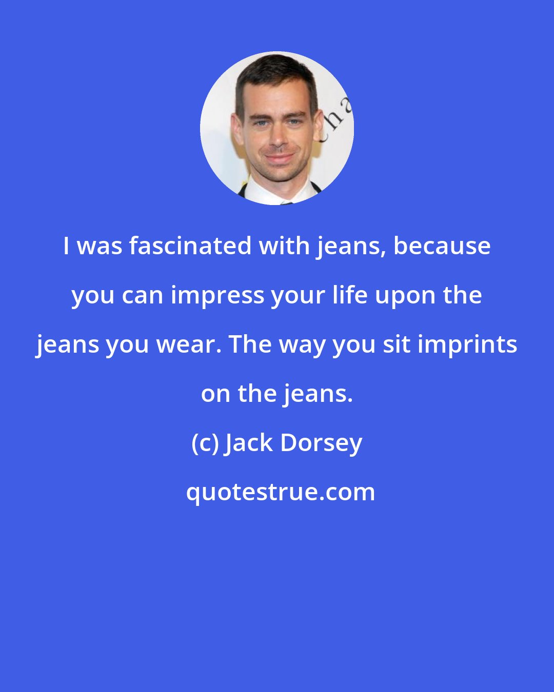 Jack Dorsey: I was fascinated with jeans, because you can impress your life upon the jeans you wear. The way you sit imprints on the jeans.