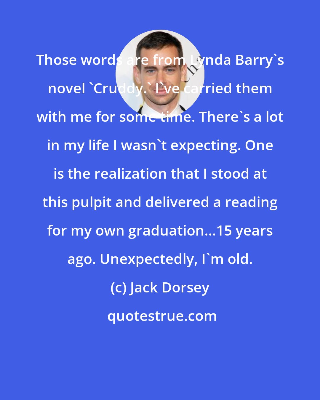 Jack Dorsey: Those words are from Lynda Barry's novel 'Cruddy.' I've carried them with me for some time. There's a lot in my life I wasn't expecting. One is the realization that I stood at this pulpit and delivered a reading for my own graduation...15 years ago. Unexpectedly, I'm old.