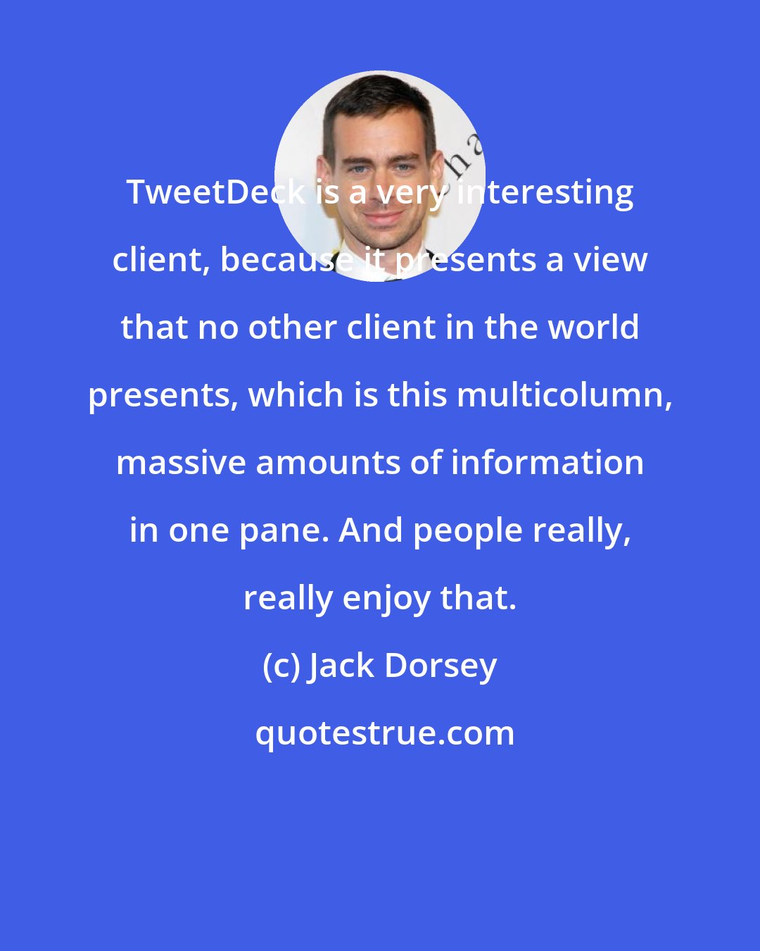 Jack Dorsey: TweetDeck is a very interesting client, because it presents a view that no other client in the world presents, which is this multicolumn, massive amounts of information in one pane. And people really, really enjoy that.