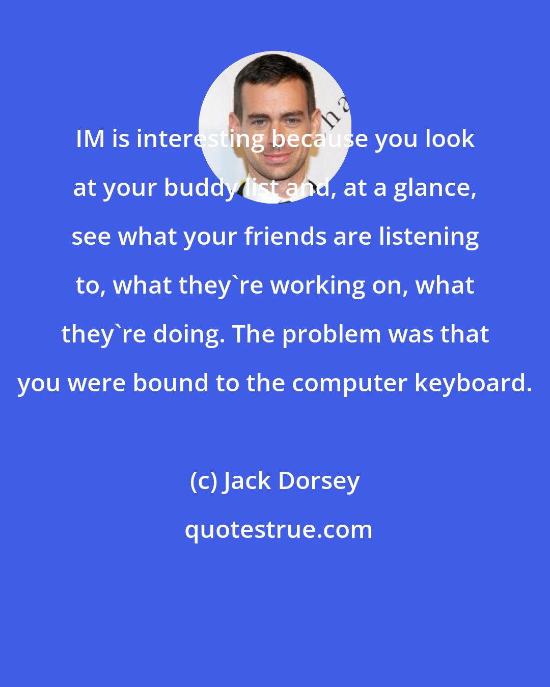 Jack Dorsey: IM is interesting because you look at your buddy list and, at a glance, see what your friends are listening to, what they're working on, what they're doing. The problem was that you were bound to the computer keyboard.