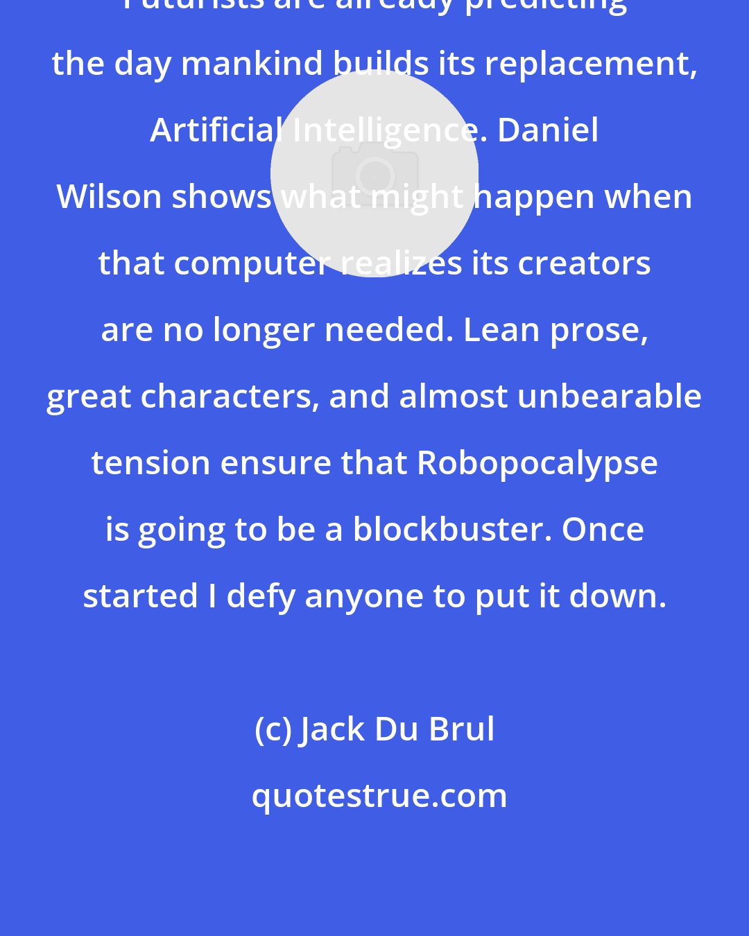 Jack Du Brul: Futurists are already predicting the day mankind builds its replacement, Artificial Intelligence. Daniel Wilson shows what might happen when that computer realizes its creators are no longer needed. Lean prose, great characters, and almost unbearable tension ensure that Robopocalypse is going to be a blockbuster. Once started I defy anyone to put it down.