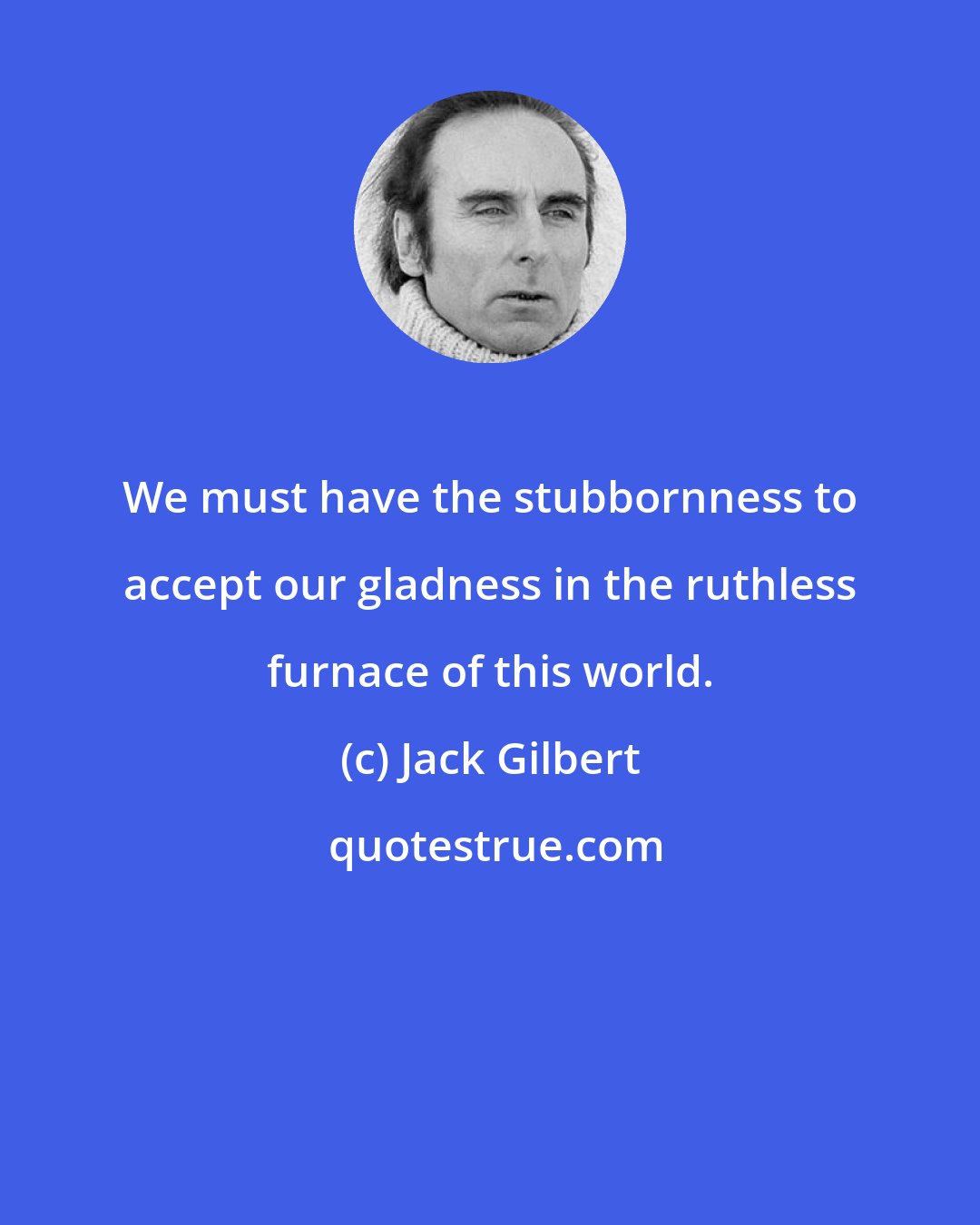 Jack Gilbert: We must have the stubbornness to accept our gladness in the ruthless furnace of this world.