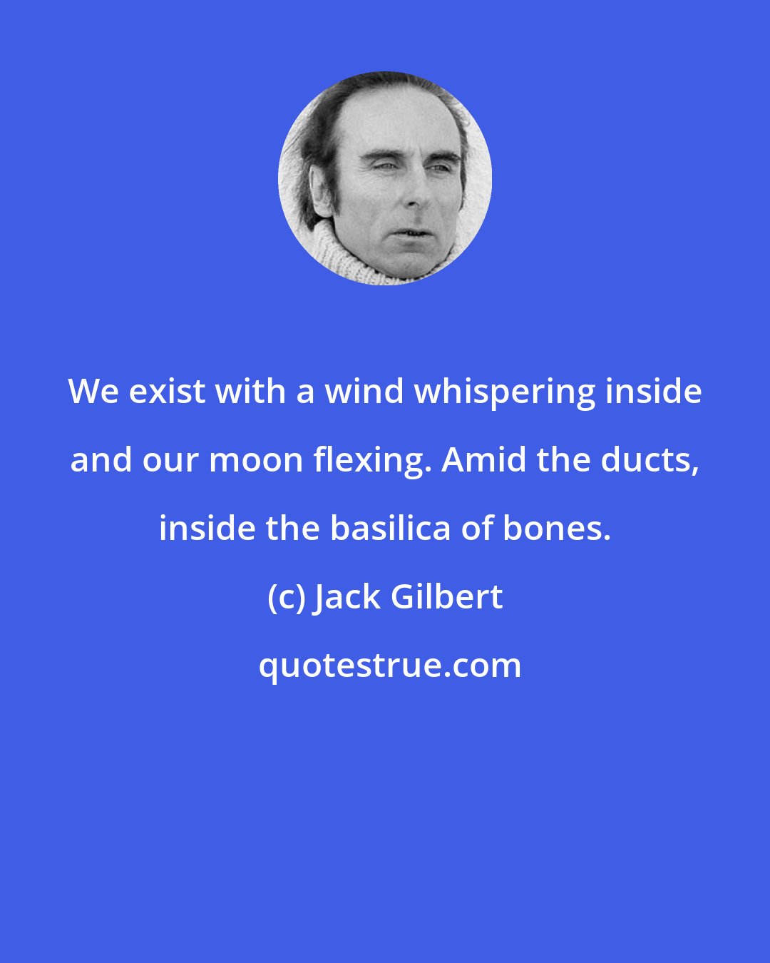 Jack Gilbert: We exist with a wind whispering inside and our moon flexing. Amid the ducts, inside the basilica of bones.