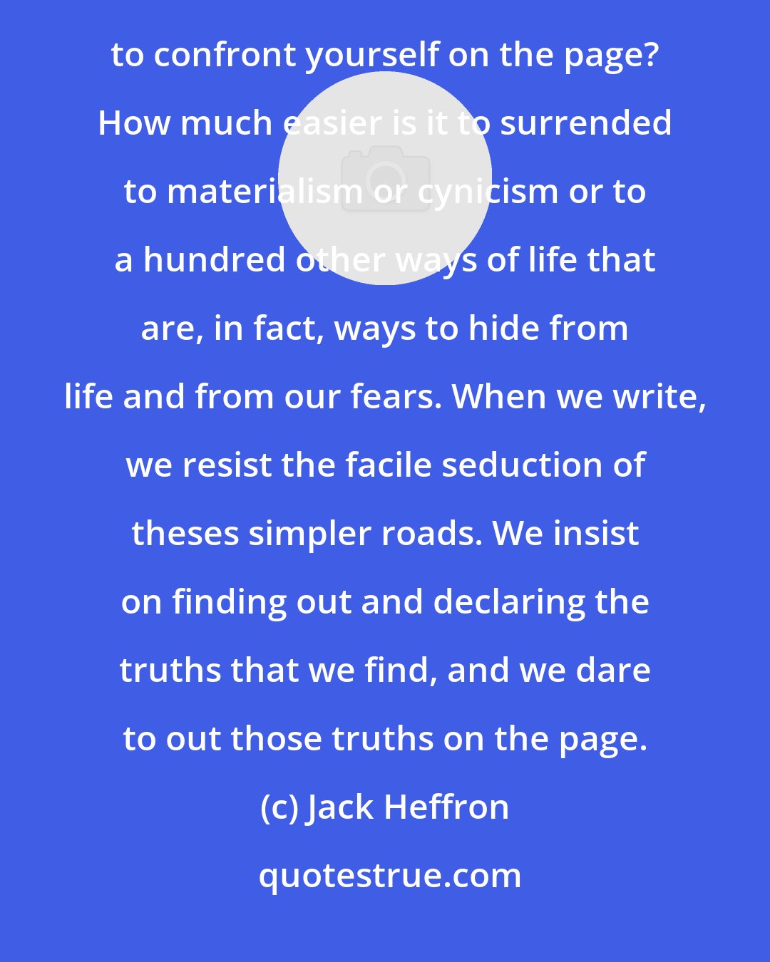 Jack Heffron: Writing, therefore, is also an act of courage. How much easier is it to lead an unexamined life than to confront yourself on the page? How much easier is it to surrended to materialism or cynicism or to a hundred other ways of life that are, in fact, ways to hide from life and from our fears. When we write, we resist the facile seduction of theses simpler roads. We insist on finding out and declaring the truths that we find, and we dare to out those truths on the page.
