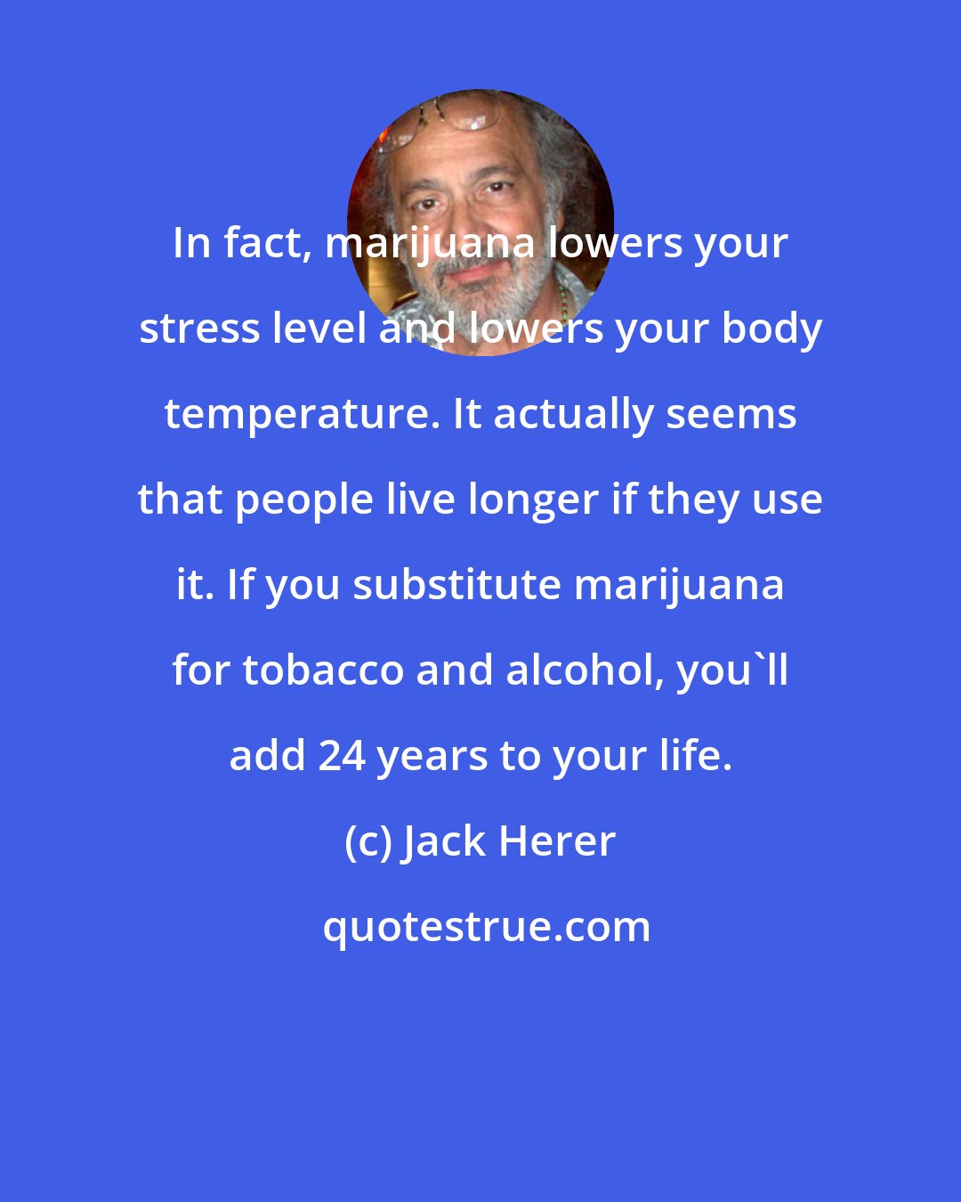 Jack Herer: In fact, marijuana lowers your stress level and lowers your body temperature. It actually seems that people live longer if they use it. If you substitute marijuana for tobacco and alcohol, you'll add 24 years to your life.