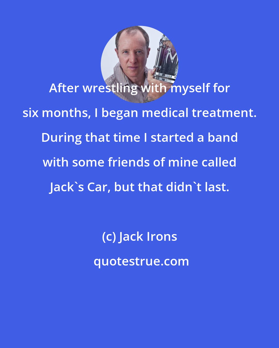 Jack Irons: After wrestling with myself for six months, I began medical treatment. During that time I started a band with some friends of mine called Jack's Car, but that didn't last.