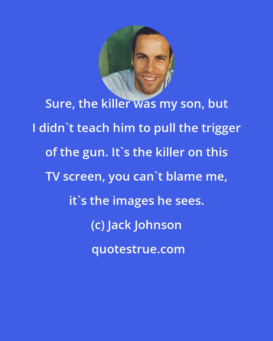 Jack Johnson: Sure, the killer was my son, but I didn't teach him to pull the trigger of the gun. It's the killer on this TV screen, you can't blame me, it's the images he sees.