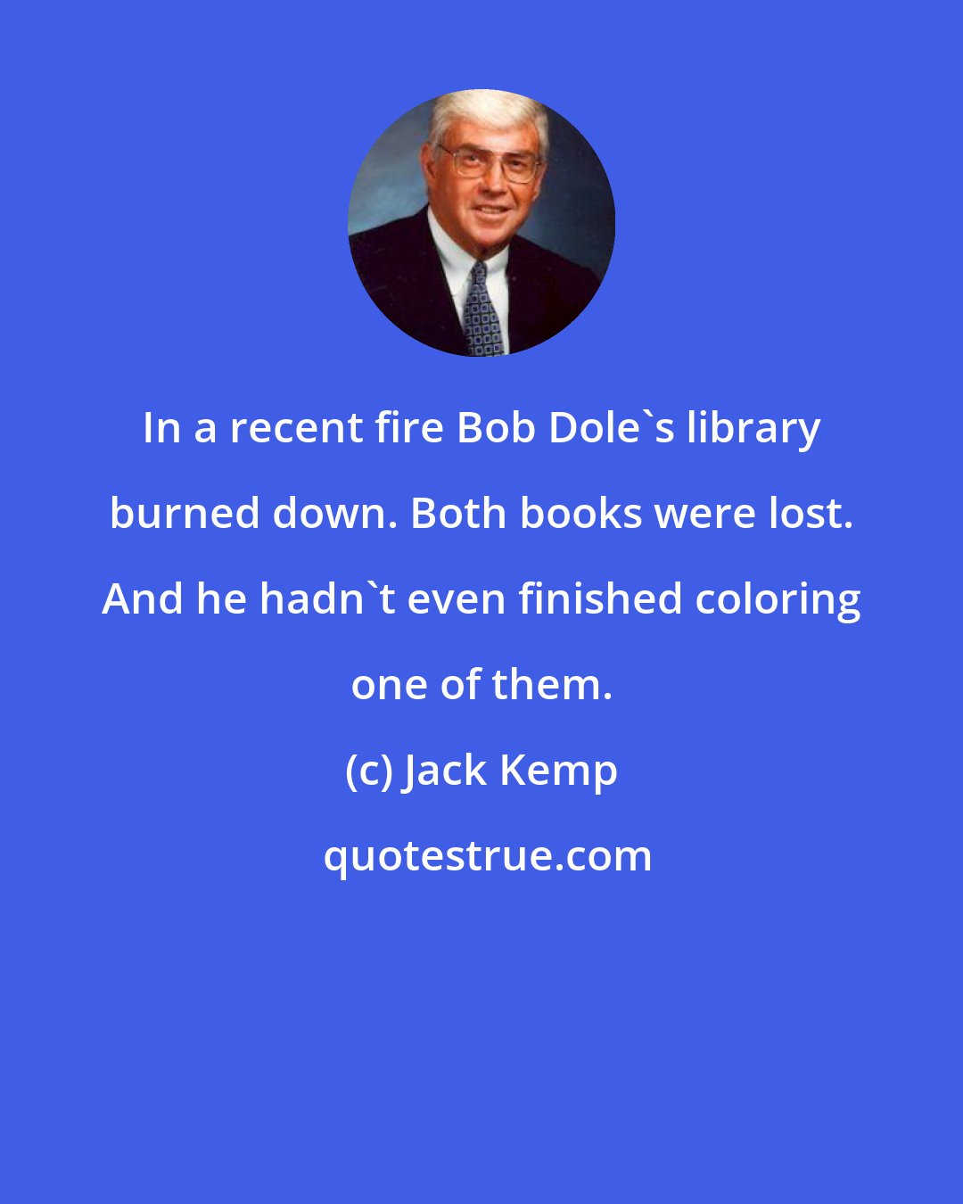 Jack Kemp: In a recent fire Bob Dole's library burned down. Both books were lost. And he hadn't even finished coloring one of them.