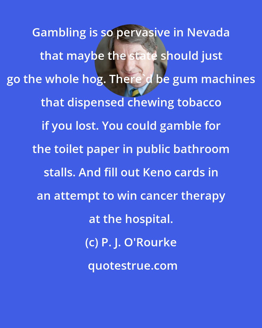 P. J. O'Rourke: Gambling is so pervasive in Nevada that maybe the state should just go the whole hog. There'd be gum machines that dispensed chewing tobacco if you lost. You could gamble for the toilet paper in public bathroom stalls. And fill out Keno cards in an attempt to win cancer therapy at the hospital.