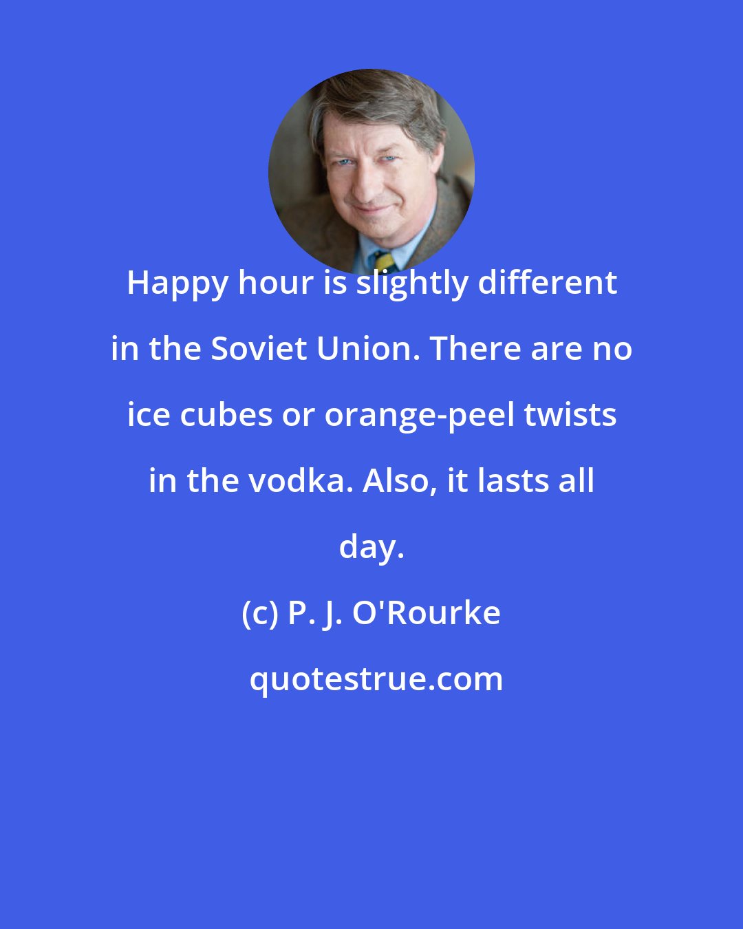 P. J. O'Rourke: Happy hour is slightly different in the Soviet Union. There are no ice cubes or orange-peel twists in the vodka. Also, it lasts all day.