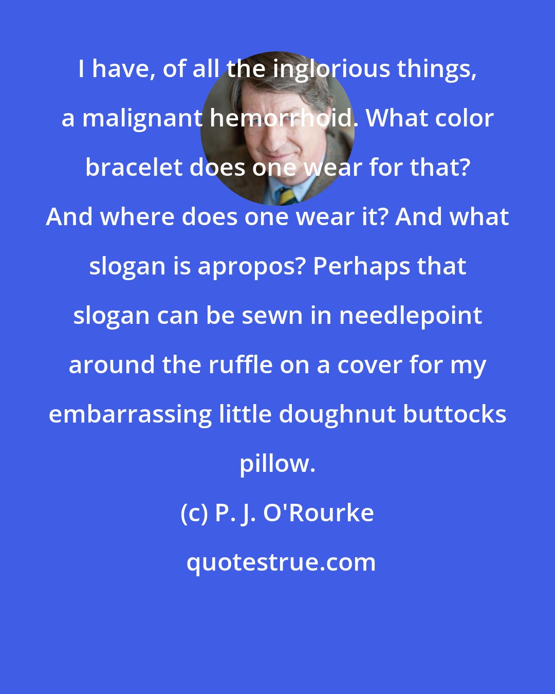 P. J. O'Rourke: I have, of all the inglorious things, a malignant hemorrhoid. What color bracelet does one wear for that? And where does one wear it? And what slogan is apropos? Perhaps that slogan can be sewn in needlepoint around the ruffle on a cover for my embarrassing little doughnut buttocks pillow.