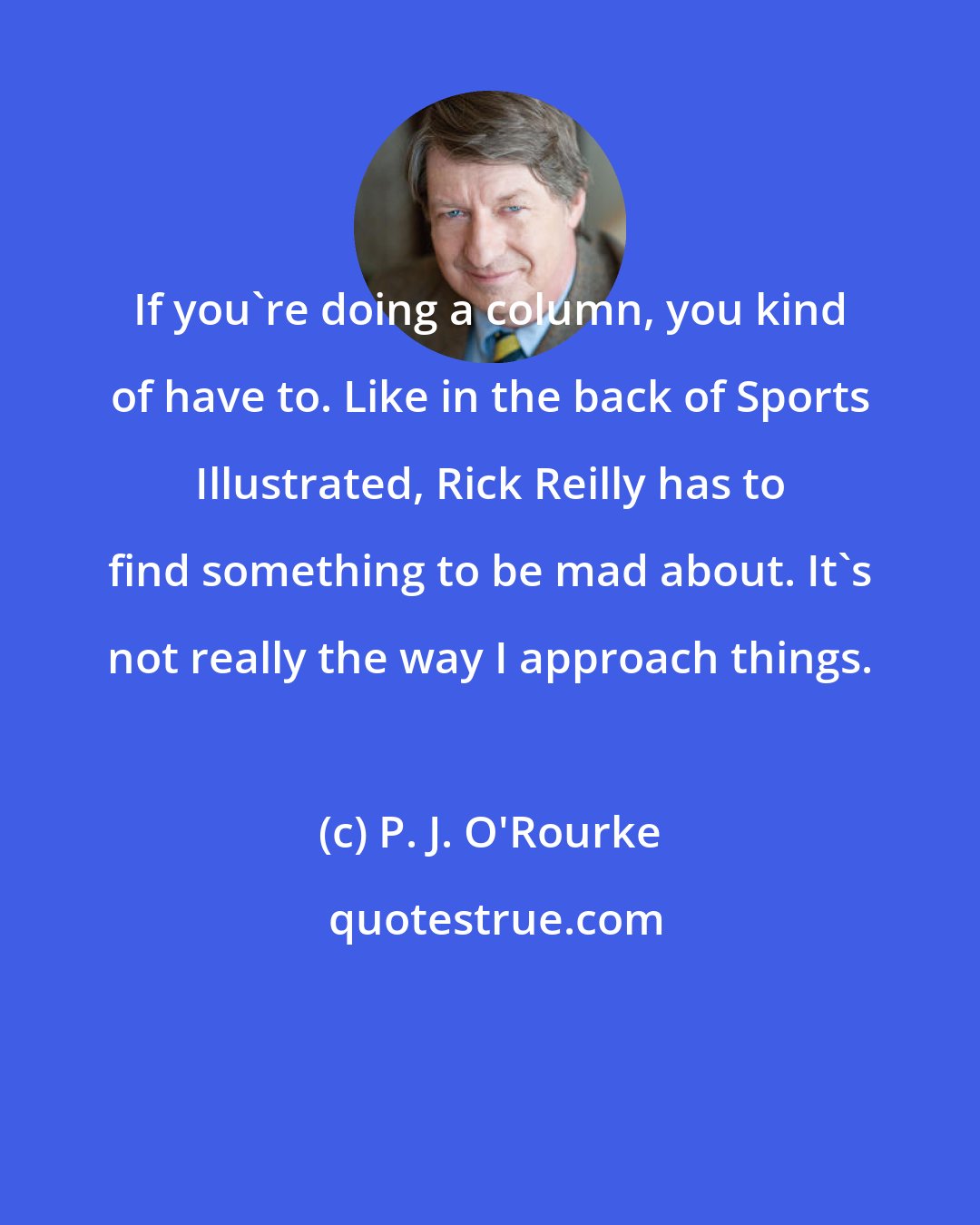 P. J. O'Rourke: If you're doing a column, you kind of have to. Like in the back of Sports Illustrated, Rick Reilly has to find something to be mad about. It's not really the way I approach things.