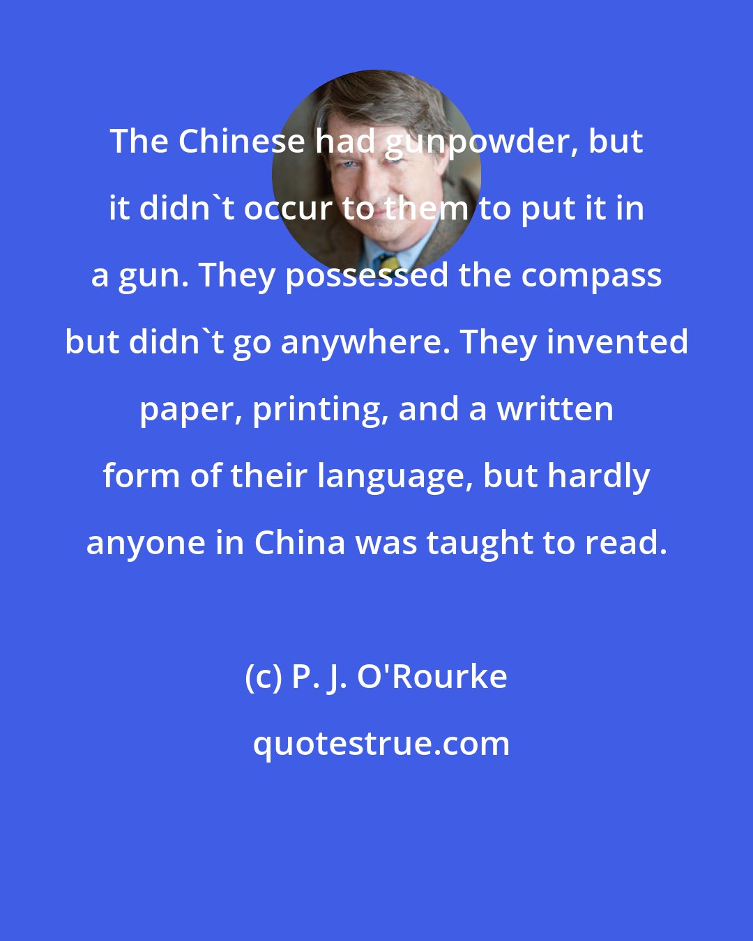 P. J. O'Rourke: The Chinese had gunpowder, but it didn't occur to them to put it in a gun. They possessed the compass but didn't go anywhere. They invented paper, printing, and a written form of their language, but hardly anyone in China was taught to read.