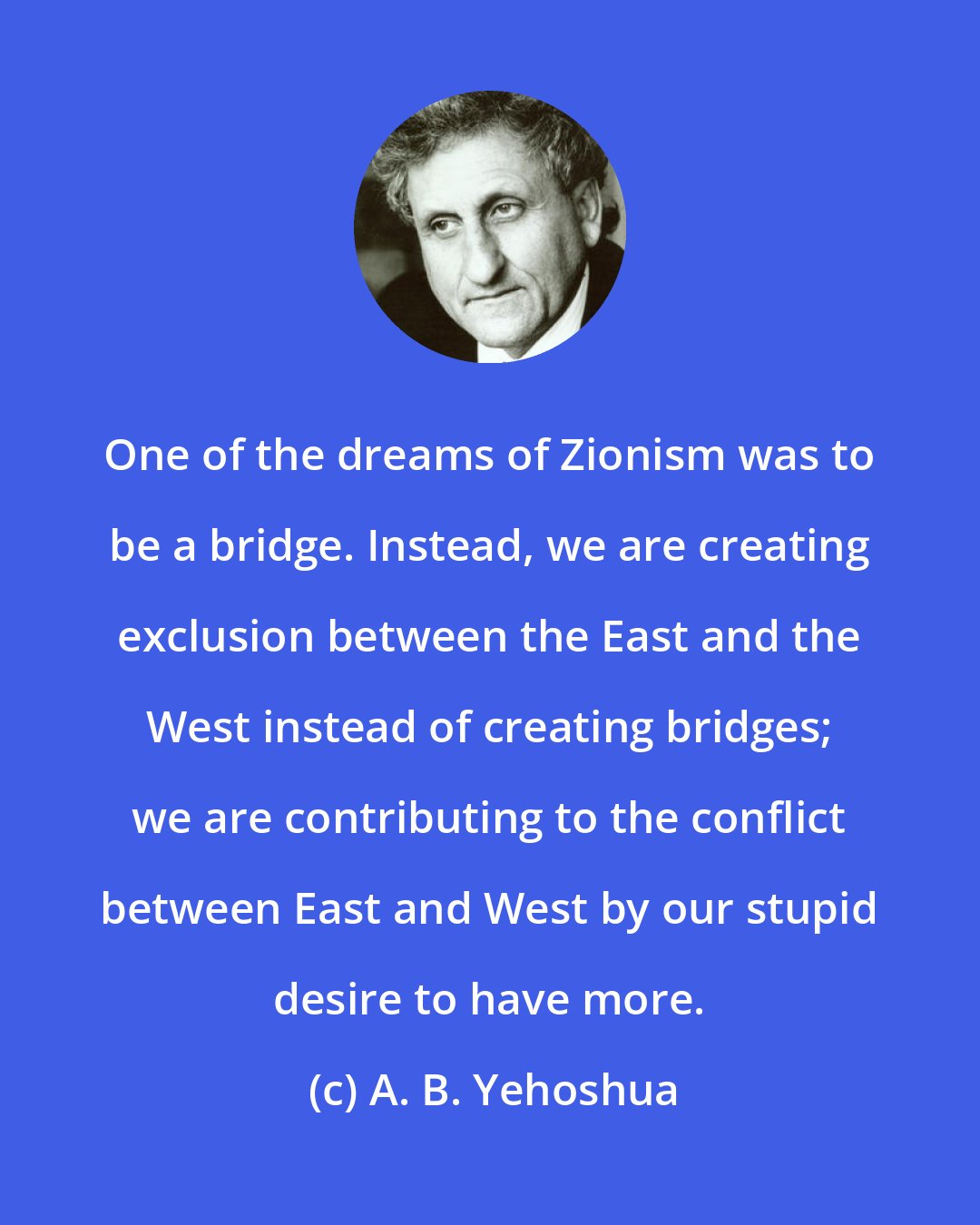 A. B. Yehoshua: One of the dreams of Zionism was to be a bridge. Instead, we are creating exclusion between the East and the West instead of creating bridges; we are contributing to the conflict between East and West by our stupid desire to have more.