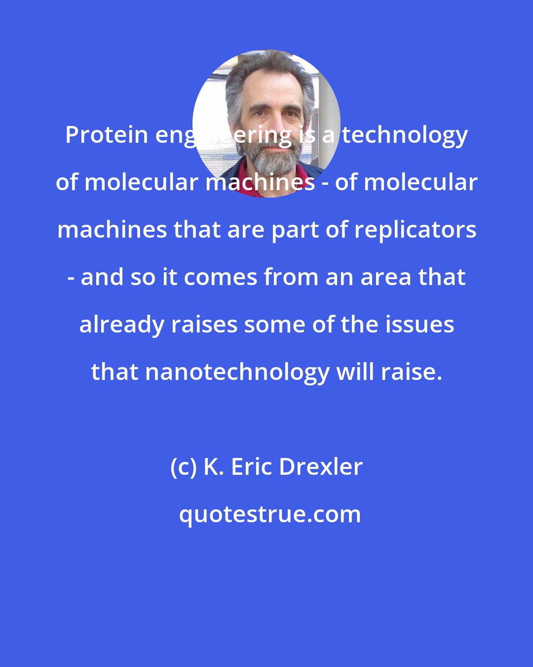 K. Eric Drexler: Protein engineering is a technology of molecular machines - of molecular machines that are part of replicators - and so it comes from an area that already raises some of the issues that nanotechnology will raise.