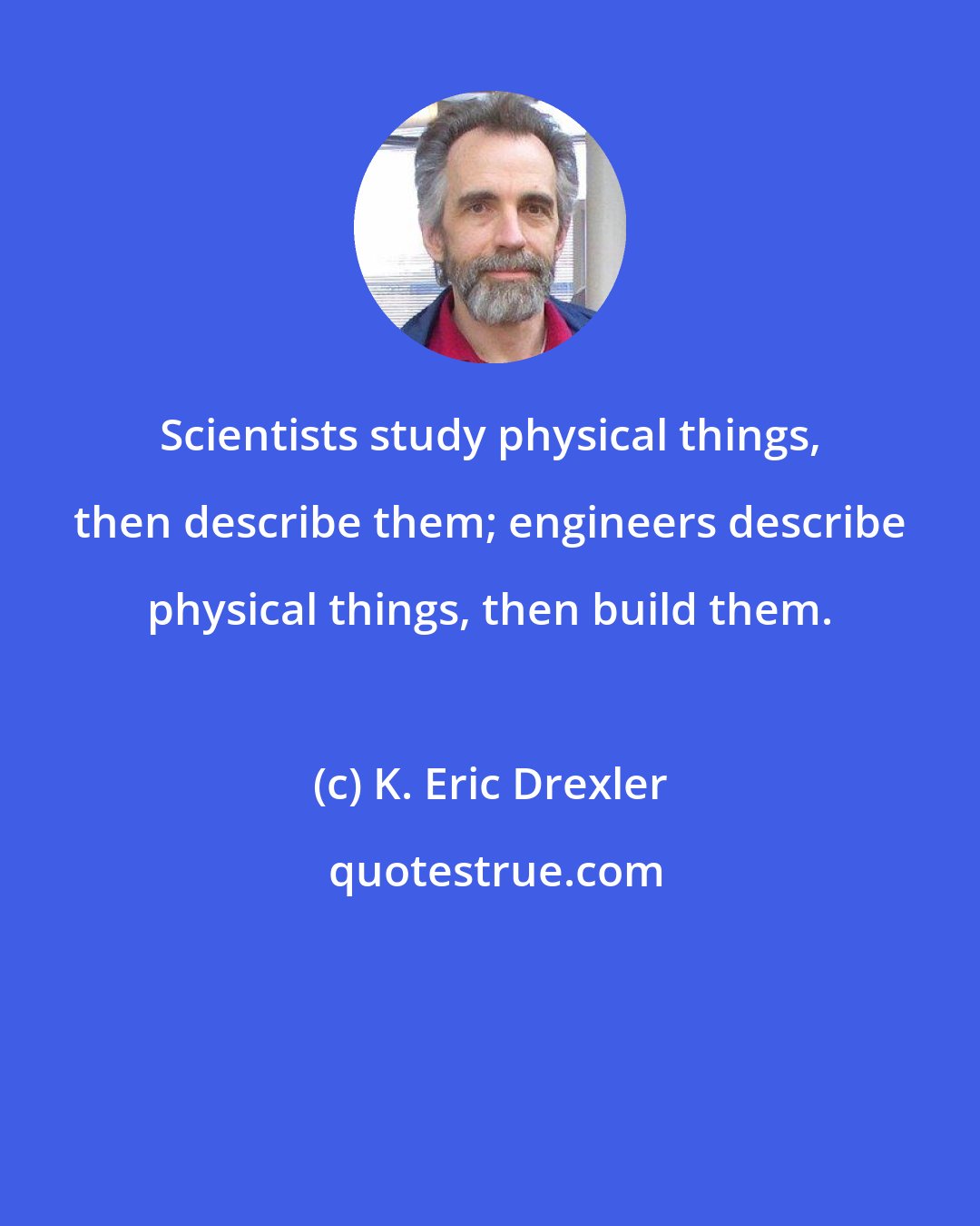 K. Eric Drexler: Scientists study physical things, then describe them; engineers describe physical things, then build them.