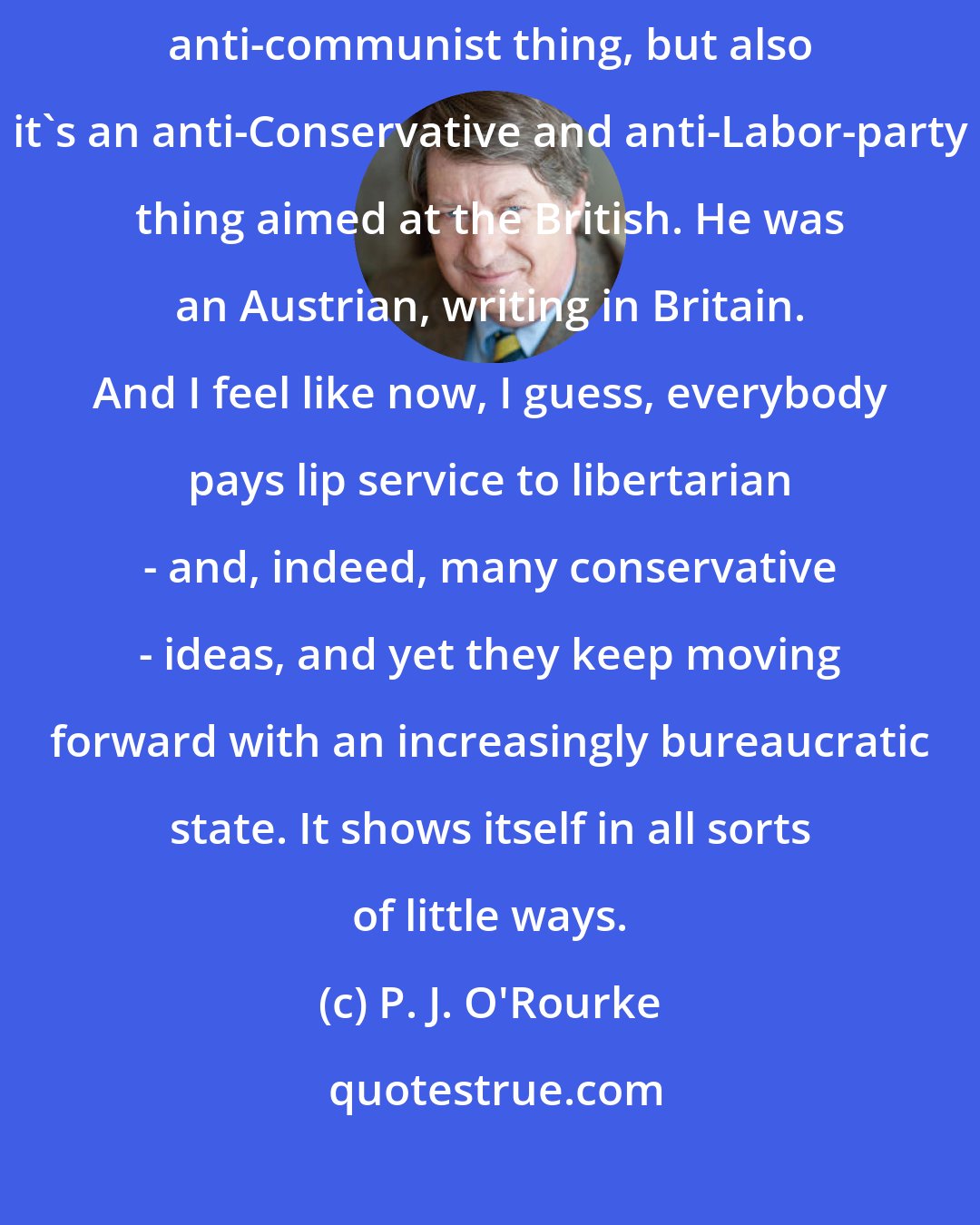 P. J. O'Rourke: The Road To Serfdom was written during WWII, and basically it's an anti-Nazi, anti-communist thing, but also it's an anti-Conservative and anti-Labor-party thing aimed at the British. He was an Austrian, writing in Britain. And I feel like now, I guess, everybody pays lip service to libertarian - and, indeed, many conservative - ideas, and yet they keep moving forward with an increasingly bureaucratic state. It shows itself in all sorts of little ways.