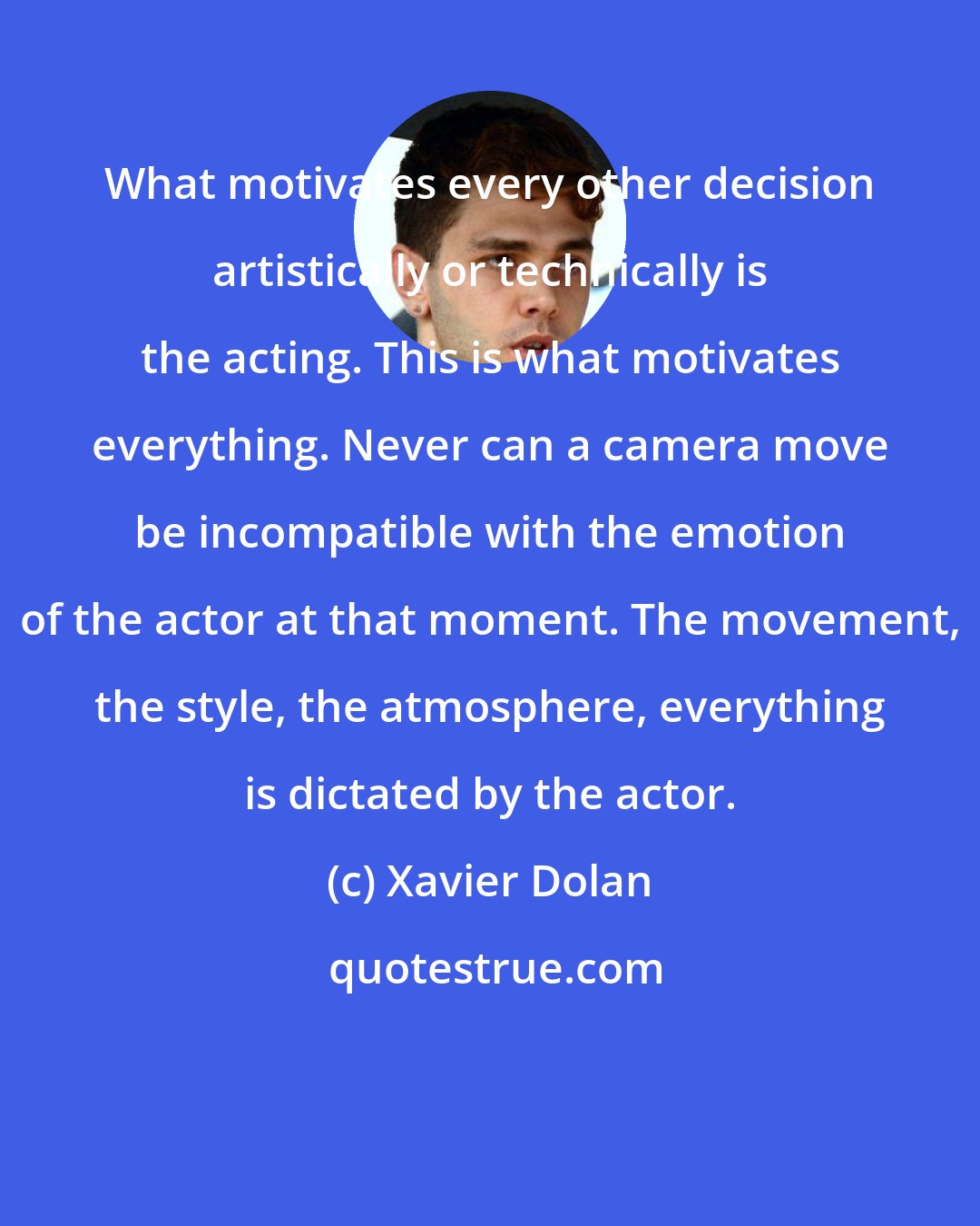 Xavier Dolan: What motivates every other decision artistically or technically is the acting. This is what motivates everything. Never can a camera move be incompatible with the emotion of the actor at that moment. The movement, the style, the atmosphere, everything is dictated by the actor.