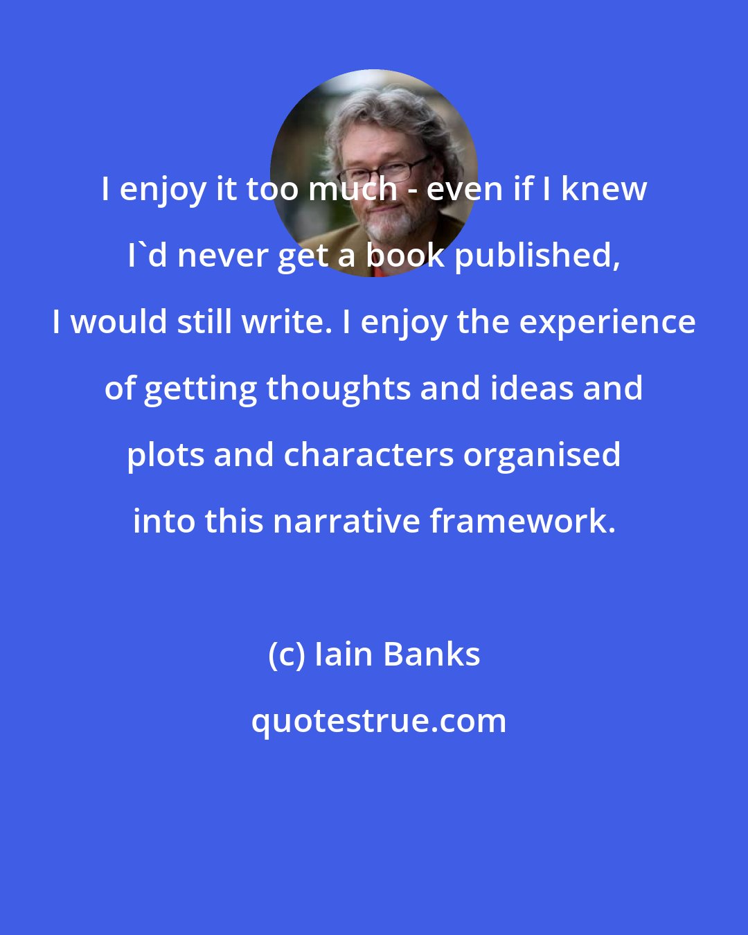 Iain Banks: I enjoy it too much - even if I knew I'd never get a book published, I would still write. I enjoy the experience of getting thoughts and ideas and plots and characters organised into this narrative framework.