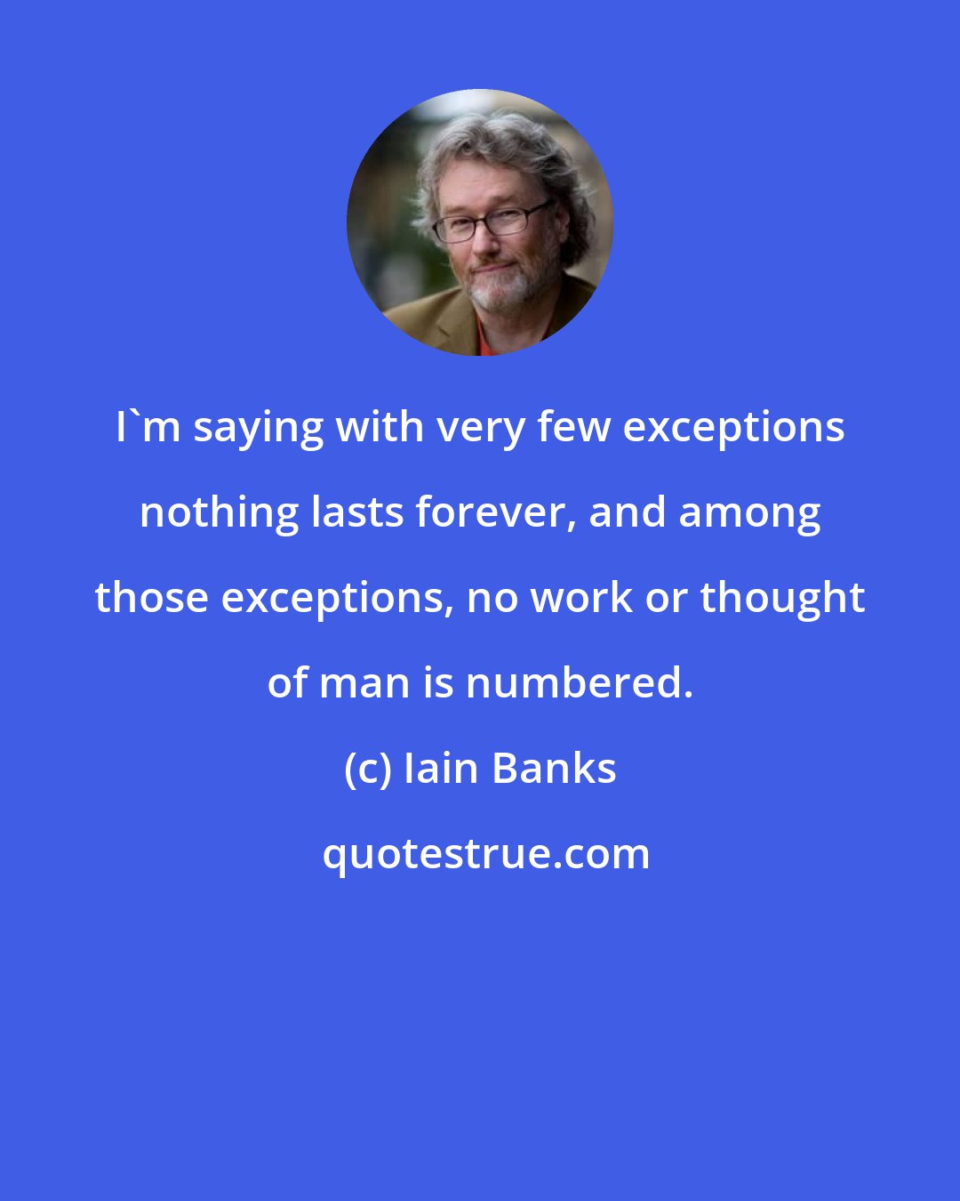 Iain Banks: I'm saying with very few exceptions nothing lasts forever, and among those exceptions, no work or thought of man is numbered.