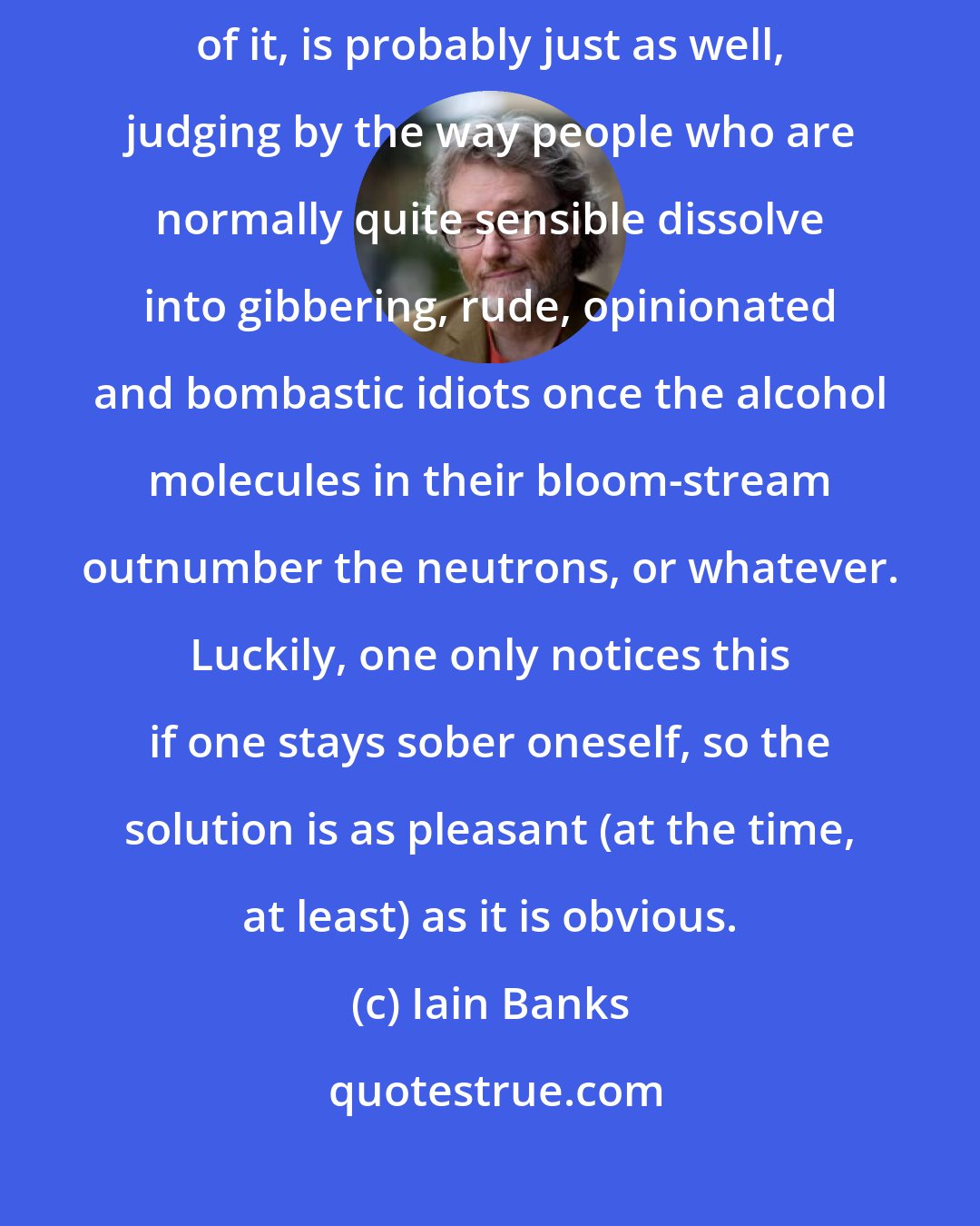 Iain Banks: I'm too drunk to recall much of what I've said. Which, come to think of it, is probably just as well, judging by the way people who are normally quite sensible dissolve into gibbering, rude, opinionated and bombastic idiots once the alcohol molecules in their bloom-stream outnumber the neutrons, or whatever. Luckily, one only notices this if one stays sober oneself, so the solution is as pleasant (at the time, at least) as it is obvious.