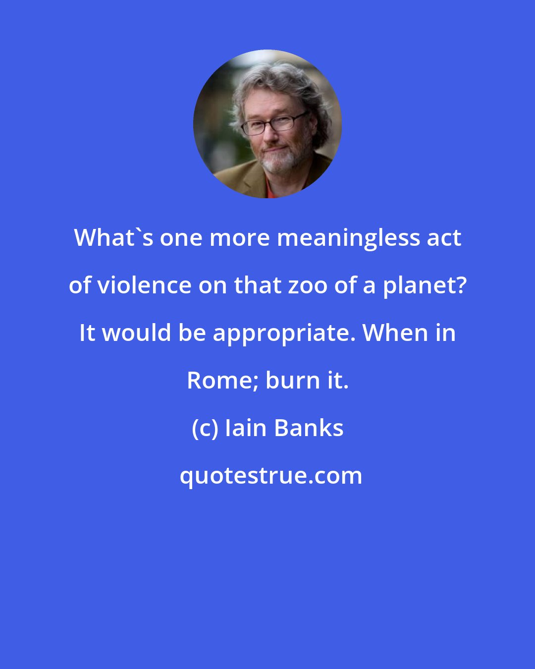 Iain Banks: What's one more meaningless act of violence on that zoo of a planet? It would be appropriate. When in Rome; burn it.