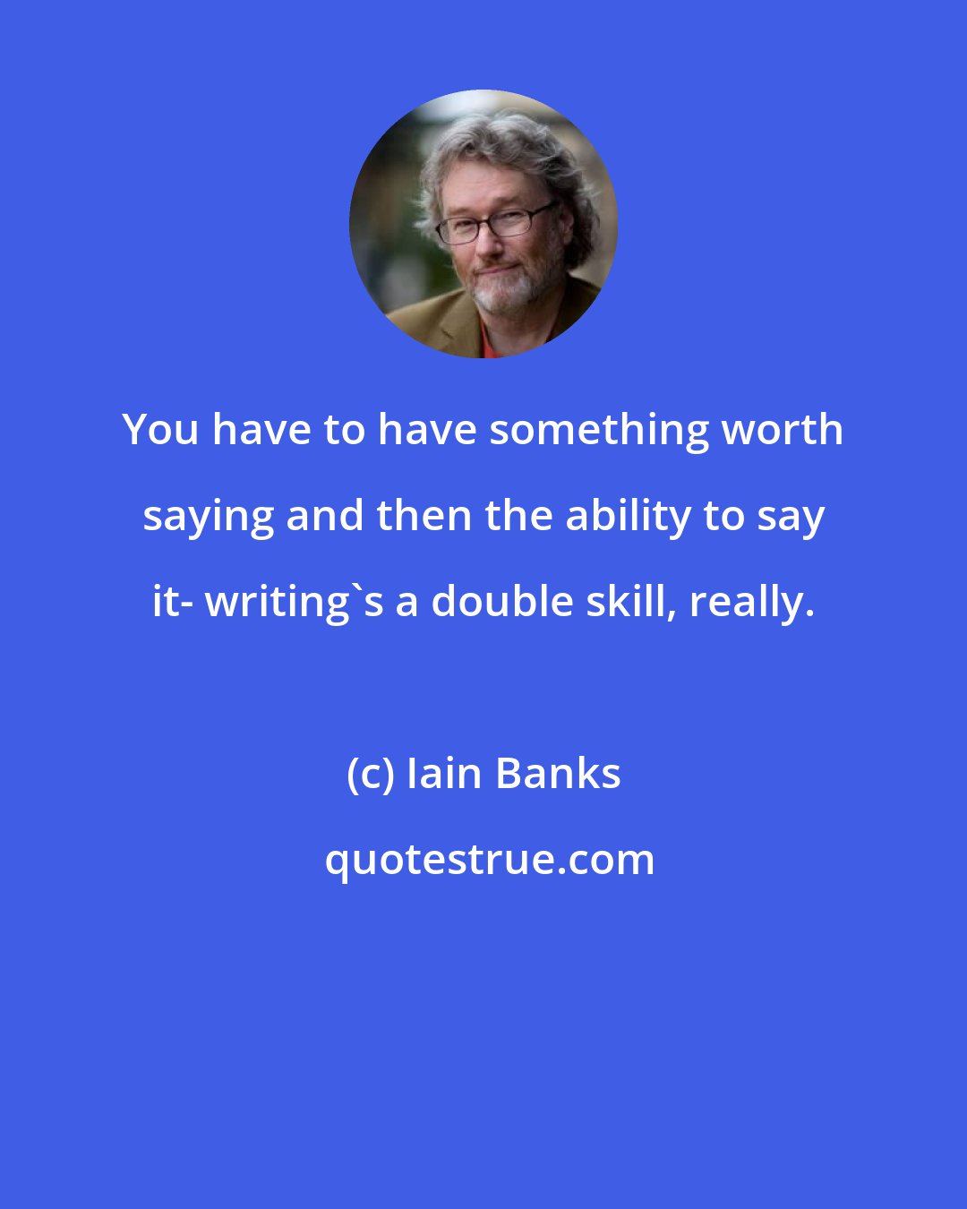 Iain Banks: You have to have something worth saying and then the ability to say it- writing's a double skill, really.