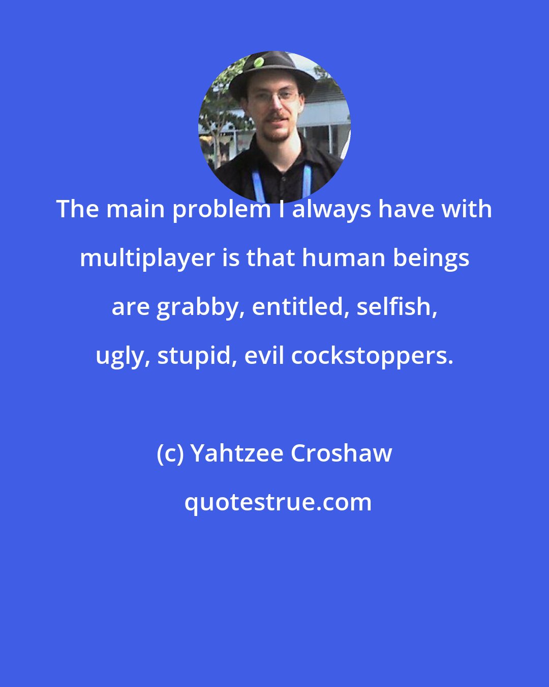 Yahtzee Croshaw: The main problem I always have with multiplayer is that human beings are grabby, entitled, selfish, ugly, stupid, evil cockstoppers.