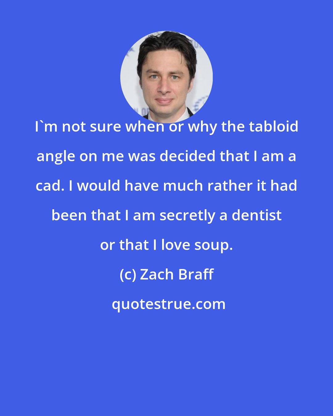 Zach Braff: I'm not sure when or why the tabloid angle on me was decided that I am a cad. I would have much rather it had been that I am secretly a dentist or that I love soup.