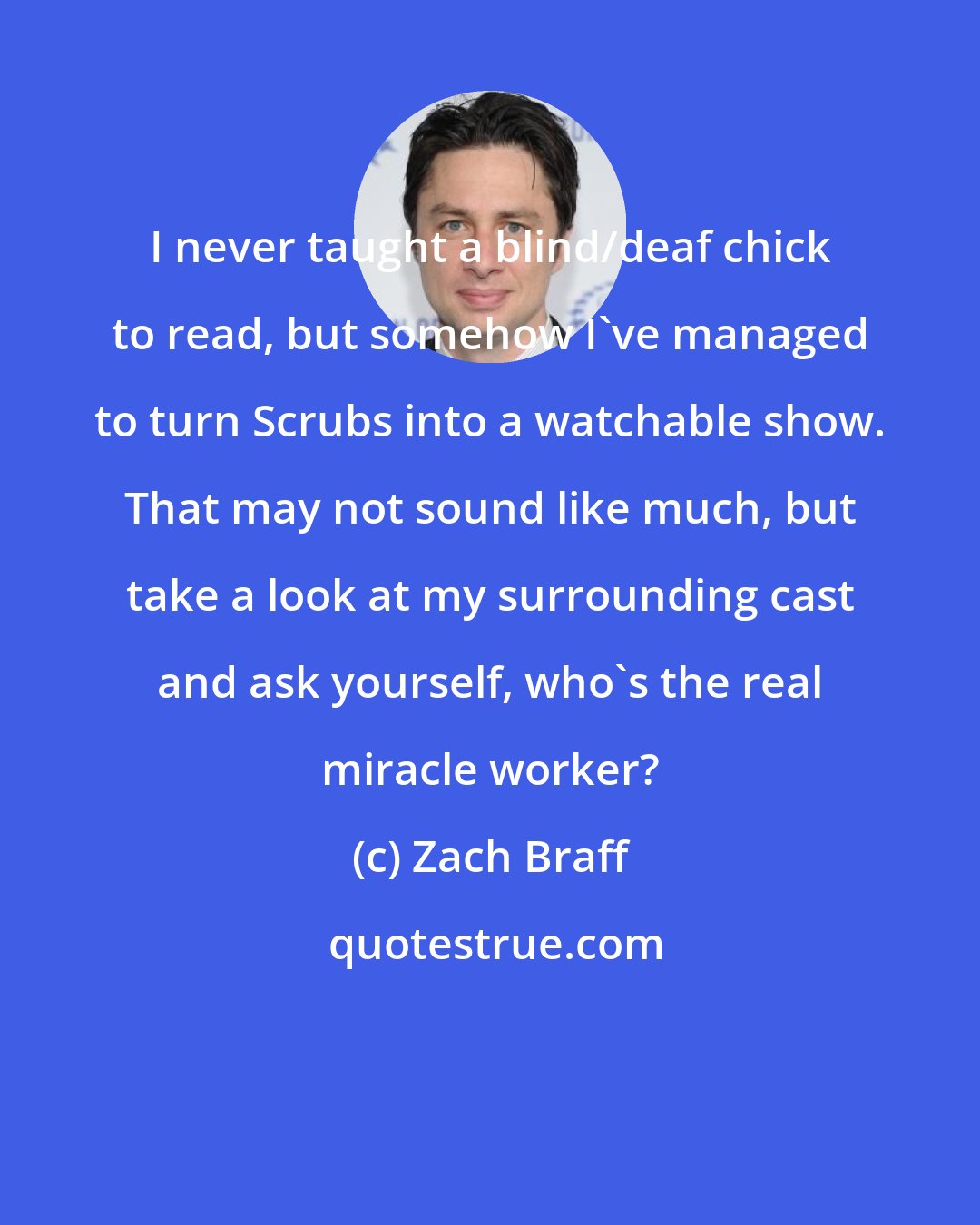 Zach Braff: I never taught a blind/deaf chick to read, but somehow I've managed to turn Scrubs into a watchable show. That may not sound like much, but take a look at my surrounding cast and ask yourself, who's the real miracle worker?