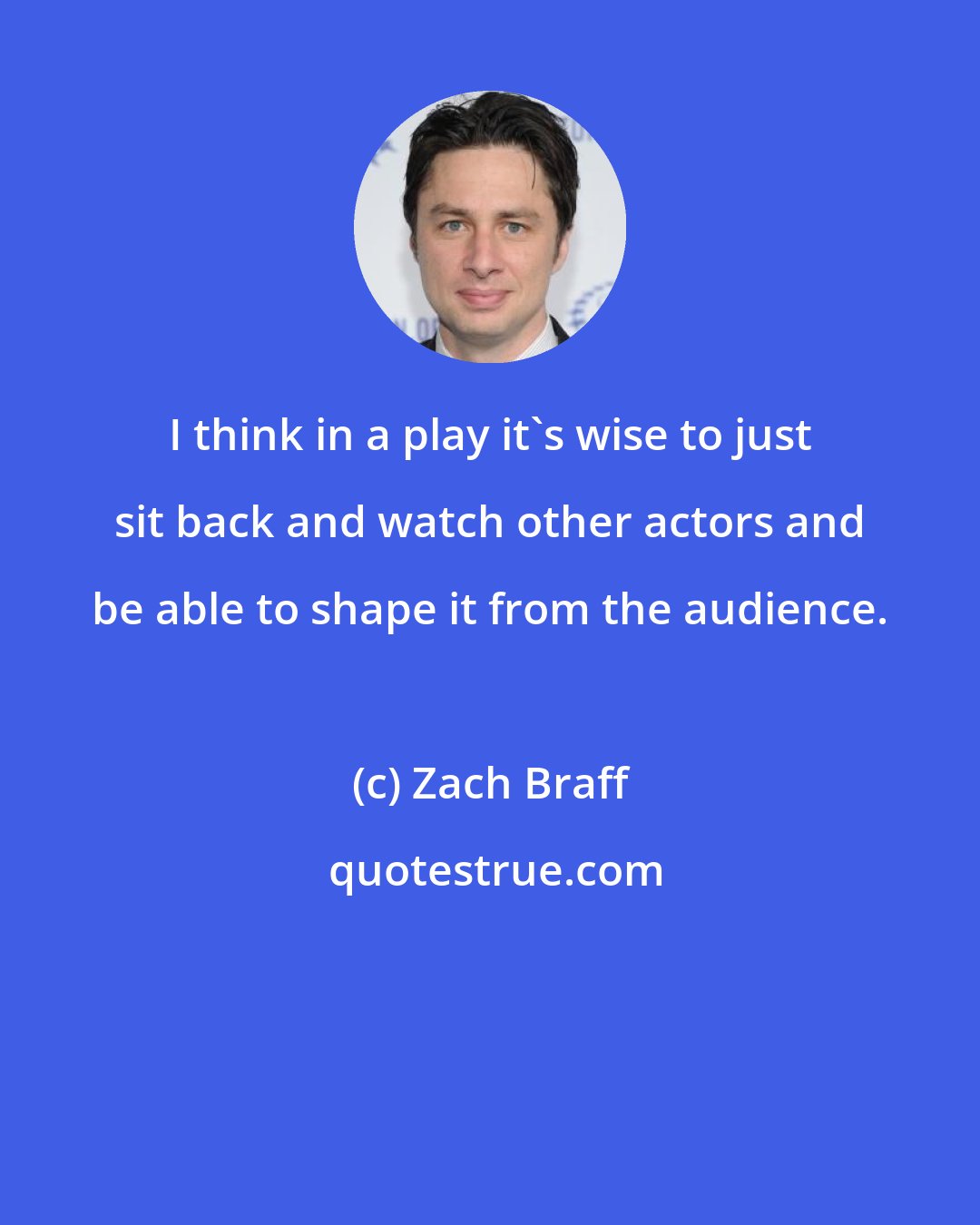 Zach Braff: I think in a play it's wise to just sit back and watch other actors and be able to shape it from the audience.
