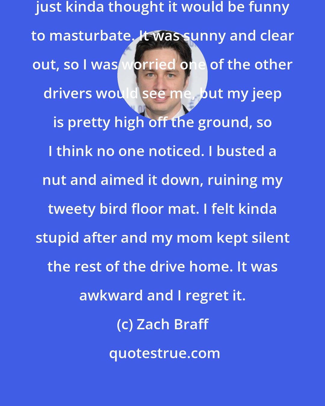Zach Braff: I was stuck in traffic one day and just kinda thought it would be funny to masturbate. It was sunny and clear out, so I was worried one of the other drivers would see me, but my jeep is pretty high off the ground, so I think no one noticed. I busted a nut and aimed it down, ruining my tweety bird floor mat. I felt kinda stupid after and my mom kept silent the rest of the drive home. It was awkward and I regret it.