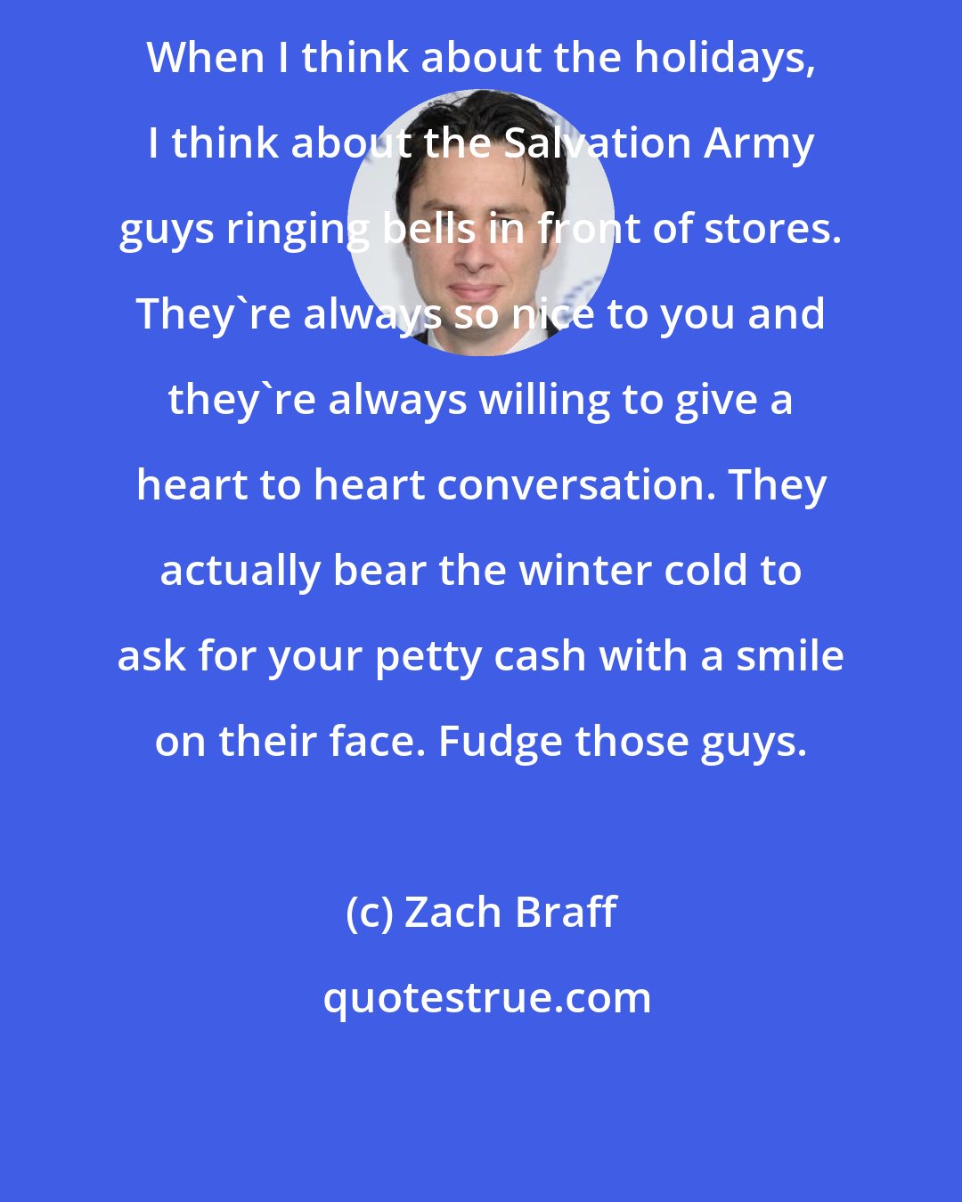 Zach Braff: When I think about the holidays, I think about the Salvation Army guys ringing bells in front of stores. They're always so nice to you and they're always willing to give a heart to heart conversation. They actually bear the winter cold to ask for your petty cash with a smile on their face. Fudge those guys.
