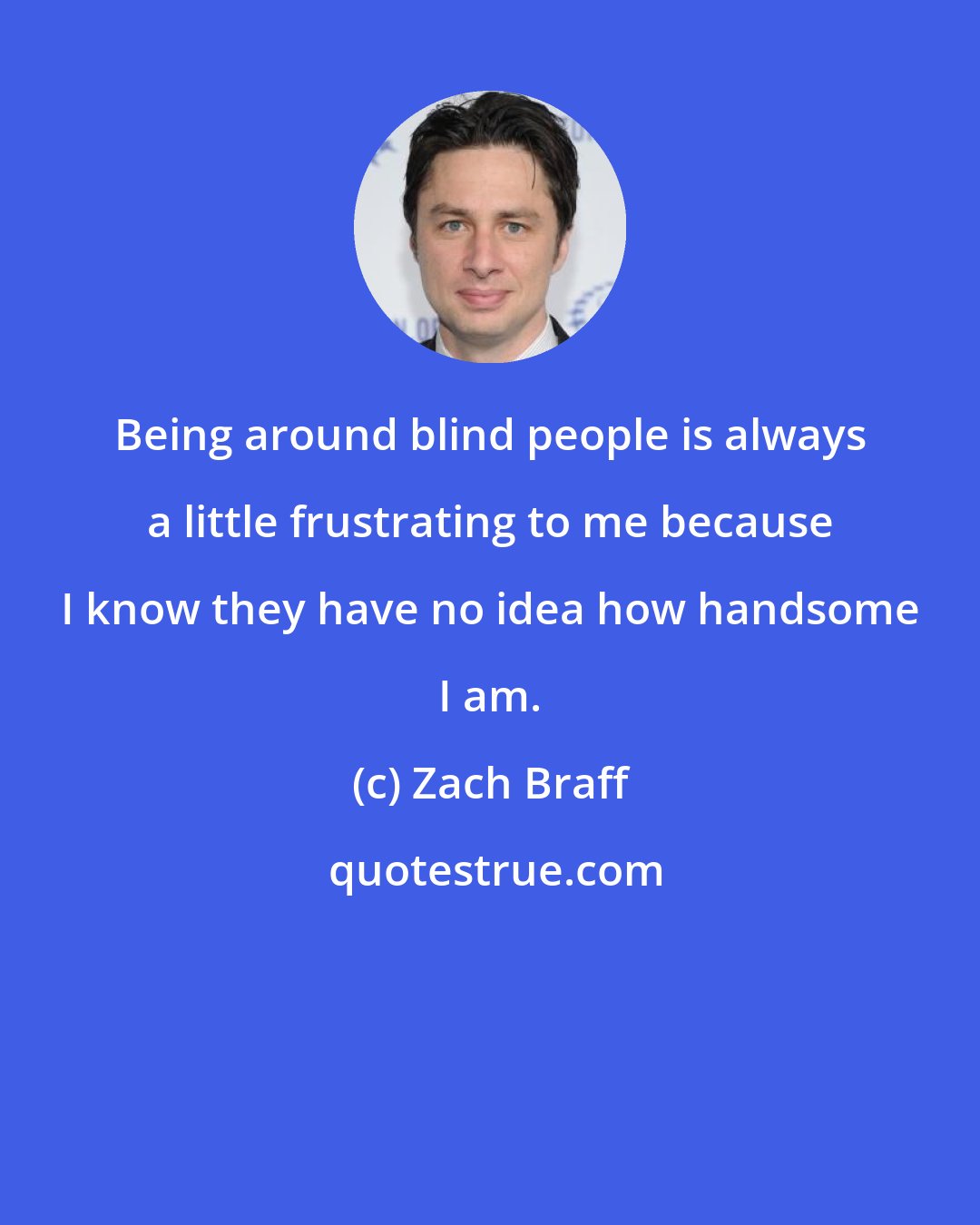 Zach Braff: Being around blind people is always a little frustrating to me because I know they have no idea how handsome I am.