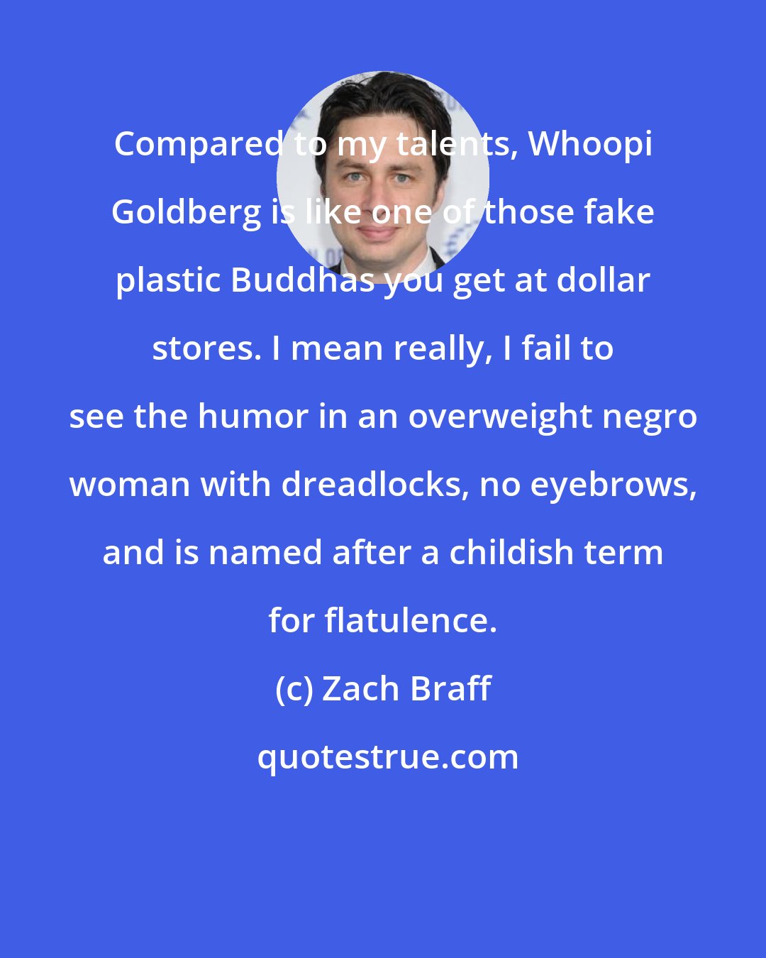Zach Braff: Compared to my talents, Whoopi Goldberg is like one of those fake plastic Buddhas you get at dollar stores. I mean really, I fail to see the humor in an overweight negro woman with dreadlocks, no eyebrows, and is named after a childish term for flatulence.