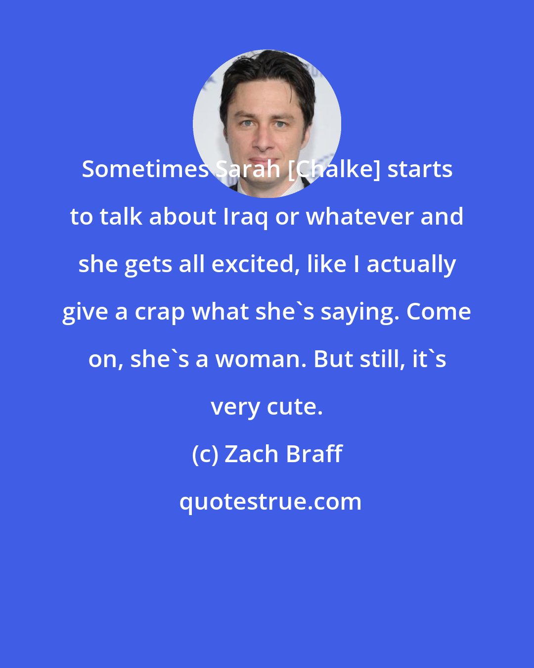 Zach Braff: Sometimes Sarah [Chalke] starts to talk about Iraq or whatever and she gets all excited, like I actually give a crap what she's saying. Come on, she's a woman. But still, it's very cute.