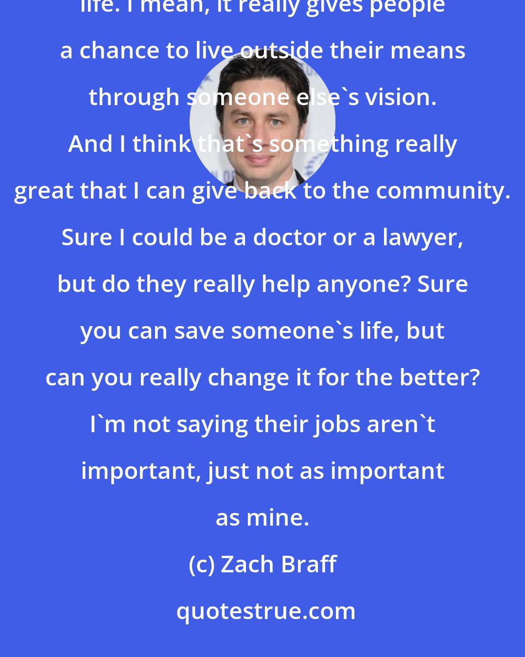 Zach Braff: I'm really not one to brag, but I think my job is one of the most important things someone can do with their life. I mean, it really gives people a chance to live outside their means through someone else's vision. And I think that's something really great that I can give back to the community. Sure I could be a doctor or a lawyer, but do they really help anyone? Sure you can save someone's life, but can you really change it for the better? I'm not saying their jobs aren't important, just not as important as mine.