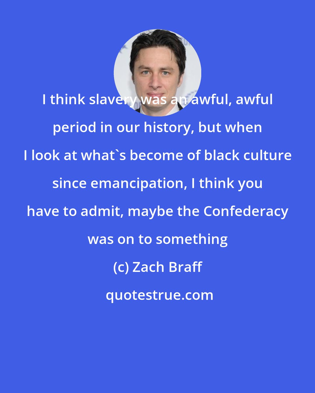 Zach Braff: I think slavery was an awful, awful period in our history, but when I look at what's become of black culture since emancipation, I think you have to admit, maybe the Confederacy was on to something