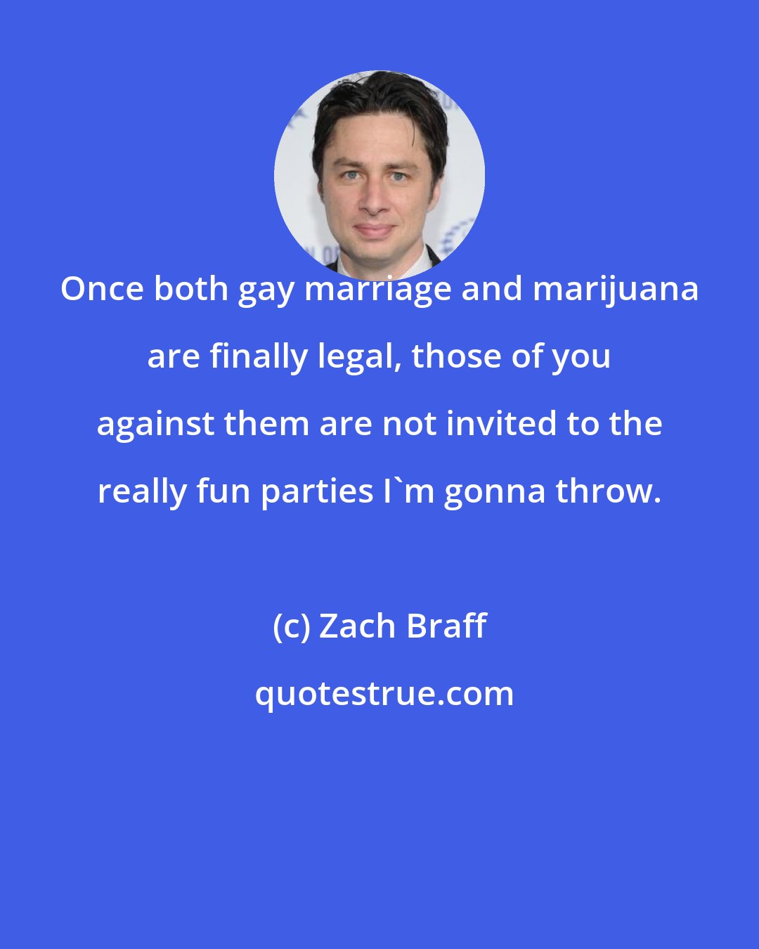 Zach Braff: Once both gay marriage and marijuana are finally legal, those of you against them are not invited to the really fun parties I'm gonna throw.