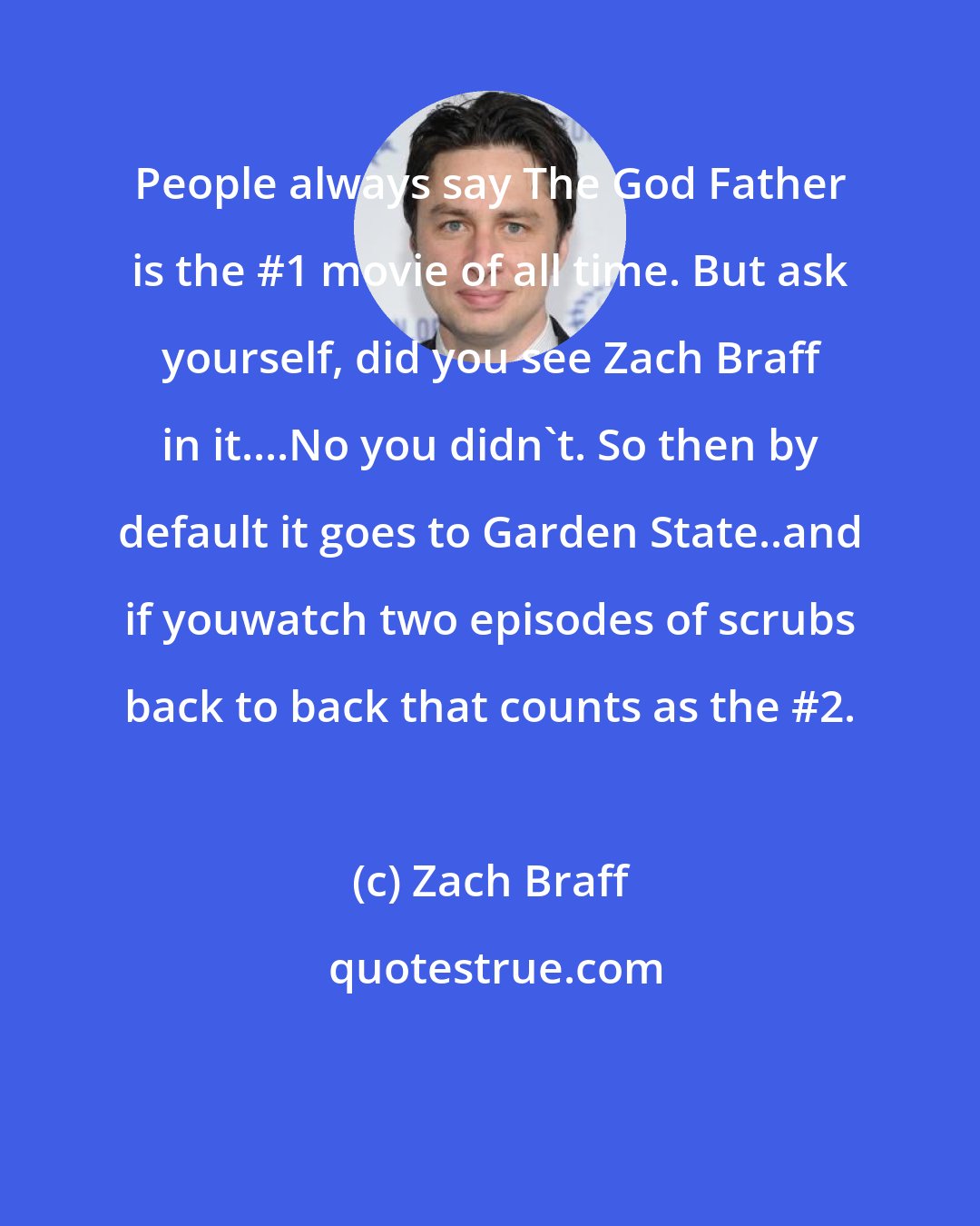 Zach Braff: People always say The God Father is the #1 movie of all time. But ask yourself, did you see Zach Braff in it....No you didn't. So then by default it goes to Garden State..and if youwatch two episodes of scrubs back to back that counts as the #2.