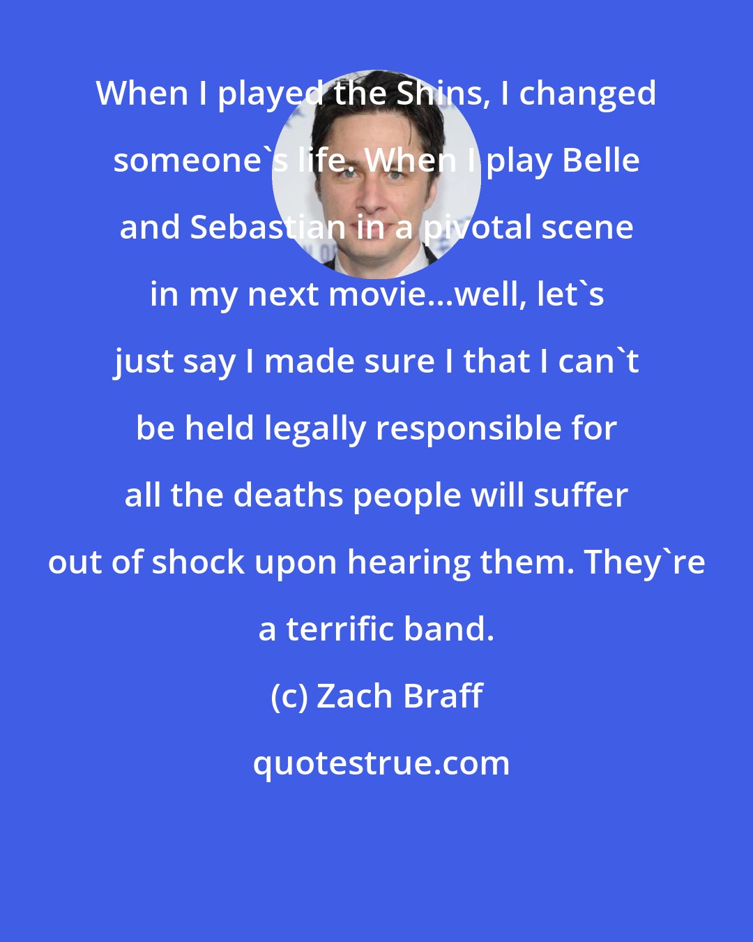 Zach Braff: When I played the Shins, I changed someone's life. When I play Belle and Sebastian in a pivotal scene in my next movie...well, let's just say I made sure I that I can't be held legally responsible for all the deaths people will suffer out of shock upon hearing them. They're a terrific band.