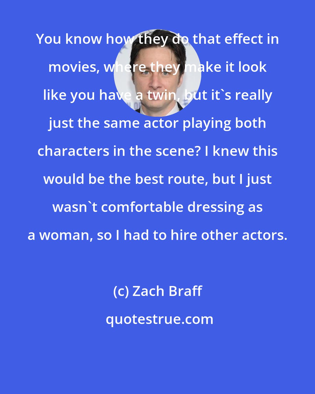 Zach Braff: You know how they do that effect in movies, where they make it look like you have a twin, but it's really just the same actor playing both characters in the scene? I knew this would be the best route, but I just wasn't comfortable dressing as a woman, so I had to hire other actors.