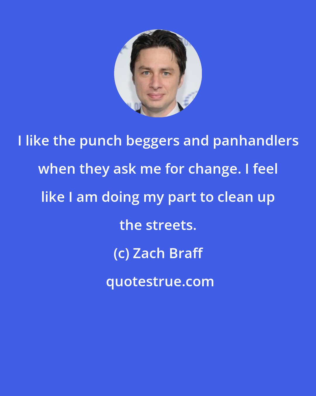Zach Braff: I like the punch beggers and panhandlers when they ask me for change. I feel like I am doing my part to clean up the streets.
