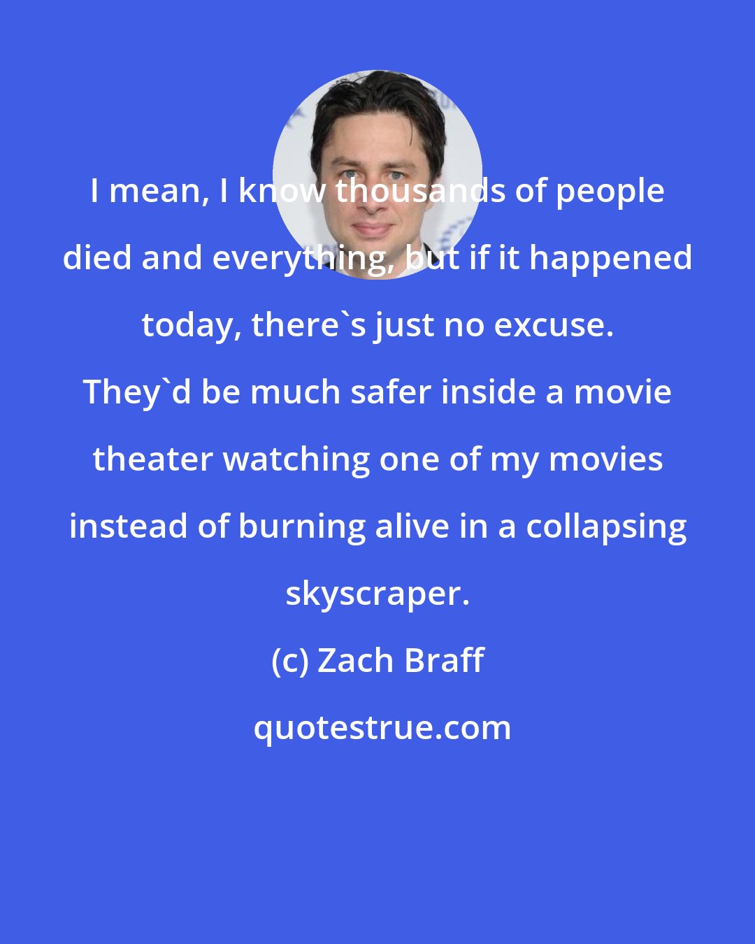 Zach Braff: I mean, I know thousands of people died and everything, but if it happened today, there's just no excuse. They'd be much safer inside a movie theater watching one of my movies instead of burning alive in a collapsing skyscraper.
