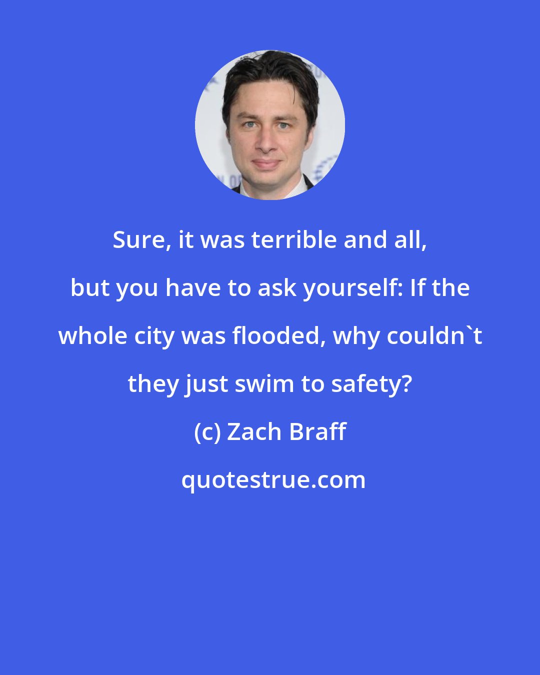 Zach Braff: Sure, it was terrible and all, but you have to ask yourself: If the whole city was flooded, why couldn't they just swim to safety?